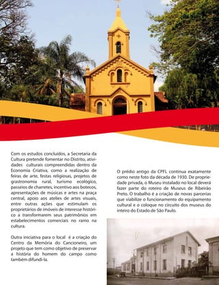 Com os estudos concluídos, a Secretaria da
Cultura pretende fomentar no Distrito, ativi-
dades culturais compreendidas dentro da
Economia Criativa, como a realização de          O prédio antigo da CPFL continua exatamente
feiras de arte, festas religiosas, projetos de   como neste foto da década de 1930. De proprie-
grastronomia rural, turismo ecológico,           dade privada, o Museu instalado no local deverá
passeios de charretes, incentivo aos botecos,    fazer parte do roteiro de Museus de Ribeirão
apresentações de músicas e artes na praça        Preto. O trabalho é a criação de novas parcerias
central, apoio aos atelies de artes visuais,     que viabilize o funcionamento do equipamento
entre outras ações que estimulam os              cultural e o coloque no circuito dos museus do
proprietários de imóveis de interesse históri-   inteiro do Estado de São Paulo.
co a transformarem seus patrimônios em
estabelecimentos comerciais no ramo na
cultura.

Outra iniciativa para o local é a criação do
Centro da Memória do Cancioneiro, um
projeto que tem como objetivo de preservar
a história do homem do campo como
também difundi-la.
 