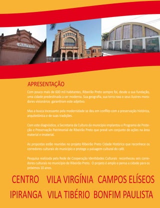 APRESENTAÇÃO
    Com pouco mais de 600 mil habitantes, Ribeirão Preto sempre foi, desde a sua fundação,
    uma cidade predestinada a ser moderna. Sua geograﬁa, sua terra roxa e seus ilustres mora-
    dores visionários garantiram este adjetivo.

    Mas a busca incessante pela modernidade se deu em conﬂito com a preservação histórica,
    arquitetônica e de suas tradições.

    Com este diagnóstico, a Secretaria da Cultura do município implantou o Programa de Prote-
    ção e Preservação Patrimonial de Ribeirão Preto que prevê um conjunto de ações na área
    material e imaterial.

    As propostas estão reunidas no projeto Ribeirão Preto Cidade Histórica que reconhece os
    corredores culturais do município e protege a paisagem cultural do café.

    Pesquisa realizada pela Rede de Cooperação Identidades Culturais reconheceu seis corre-
    dores culturais no município de Ribeirão Preto. O projeto é amplo e pensa a cidade para os
    próximos 10 anos.


 CENTRO VILA VIRGÍNIA CAMPOS ELÍSEOS
IPIRANGA VILA TIBÉRIO BONFIM PAULISTA
 