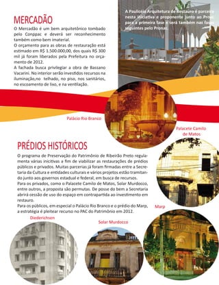 A Paulicéia Arquitetura de Restauro é parceira

MERCADÃO                                                    nesta iniciativa e proponente junto ao Proac
                                                            para a primeira fase e será também nas fases
O Mercadão é um bem arquitetônico tombado                   seguintes pelo Pronac.
pelo Conppac e deverá ser reconhecimento
também como bem imaterial.
O orçamento para as obras de restauração está
estimado em R$ 1.500.000,00, dos quais R$ 300
mil já foram liberados pela Prefeitura no orça-
mento de 2012.
A fachada busca privilegiar a obra de Bassano
Vacarini. No interior serão investidos recursos na
iluminação,no telhado, no piso, nos sanitários,
no escoamento de lixo, e na ventilação.




                            Palácio Rio Branco

                                                                                      Palacete Camilo
                                                                                         de Matos

 PRÉDIOS HISTÓRICOS
 O programa de Preservação do Patrimônio de Ribeirão Preto regula-
 menta várias inicitivas a ﬁm de viabilizar as restaurações de prédios
 públicos e privados. Muitas parcerias já foram ﬁrmadas entre a Secre-
 taria da Cultura e entidades culturais e vários projetos estão tramitan-
 do junto aos governos estadual e federal, em busca de recursos.
 Para os privados, como o Palacete Camilo de Matos, Solar Murdocco,
 entre outros, a proposta são permutas. De posse do bem a Secretaria
 abrirá cessão de uso do espaço em contrapartida ao investimento em
 restauro.
 Para os públicos, em especial o Palácio Rio Branco e o prédio do Marp,     Marp
 a estratégia é pleitear recurso no PAC do Patrimônio em 2012.
        Diederichsen
                                              Solar Murdocco
 