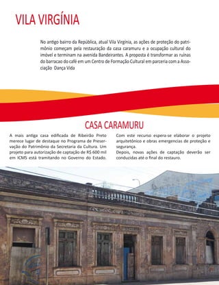 VILA VIRGÍNIA
               No antigo bairro da República, atual Vila Virgínia, as ações de proteção do patri-
               mônio começam pela restauração da casa caramuru e a ocupação cultural do
               imóvel e terminam na avenida Bandeirantes. A proposta é transformar as ruínas
               do barracao do café em um Centro de Formação Cultural em parceria com a Asso-
               ciação Dança Vida




                                       CASA CARAMURU
A mais antiga casa ediﬁcada de Ribeirão Preto           Com este recurso espera-se elaborar o projeto
merece lugar de destaque no Programa de Preser-         arquitetônico e obras emergencias de proteção e
vação do Patrimônio da Secretaria da Cultura. Um        segurança.
projeto para autorização de captação de R$ 600 mil      Depois, novas ações de captação deverão ser
em ICMS está tramitando no Governo do Estado.           conduzidas até o ﬁnal do restauro.
 