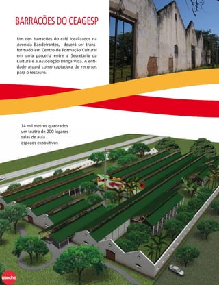 BARRACÕES DO CEAGESP
Um dos barracões do café localizados na
Avenida Bandeirantes, deverá ser trans-
formado em Centro de Formação Cultural
em uma parceria entre a Secretaria da
Cultura e a Associação Dança Vida. A enti-
dade atuará como captadora de recursos
para o restauro.




  14 mil metros quadrados
  um teatro de 200 lugares
  salas de aula
  espaços expositivos
 