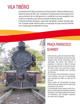 VILA TIBÉRIO
      A proteção da Vila Tibério acontece nos limites do bairro. O Museu Histórico, loca-
      lizado no campus da USP, será revitalizado. O projeto prevê a construção de uma
      reserva técnica e de um café gourmet e a criação de uma nova cenograﬁa, mais
      moderna e interativa, assim como já realizada no Museu do Café.
      A Avenida Jerônimo Gonçalves, quase toda revitalizada, receberá atenção espe-
      cial. O projeto Cidade Histórica prevê a recuperação da praça Francisco Schmidt
      com a restauração da antiga Maria Fumaça.




                                                 PRAÇA FRANSCISCO
                                                 SCHMIDT
                                                  A ferrovia faz parte da história de Ribei-
                                                  rão Preto. Na tentativa de preservar esta
                                                  relação estão sendo conduzidas várias
                                                  atividades. No bairro Vila Tibério, a
                                                  proposta é restaurar a Maria Fumaça
                                                  que está estacionada na Praça Francisco
                                                  Schmidt e fazer uso cultural da máqui-
                                                  na, permitindo visitação com contação
                                                  de histórias .
                                                  Este projeto está tramitando no Gover-
                                                  no do Estado a ﬁm de ser beneﬁciado
                                                  com captação de ICMS no valor de R$
                                                  250 mil.
                                                  Outras ações de recuperação da praça
                                                  estão sendo pensadas pelo Escritório de
                                                  Arquitetura da Uniseb.
                                                  A revitalização deste espaço está vincu-
                                                  lada à recuperação da Avenida Jerônimo
                                                  Gonçalves, do antigo prédio da Cerveja-
                                                  ria Antárctica, que também implicará
                                                  em novo uso so espaço.
 