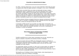 Revista Cidades do Brasil

de perdas no abastecimento de água

Em 2003, a Ipiranga desenvolveu uma nova resina destinada à fabricação de tubos
corrugados para coleta de esgoto sanitário e drenagem, na cor ocre, o GM5250OC.
O PEAD reduz as perdas físicas nas redes de distribuição de água e esgoto,
possibilitando reduzir o desperdício de um bem tão importante como a água e
melhorando a saúde pública da comunidade pela coleta eficiente do esgoto.
As recentes discussões a respeito do valor da água levam a não aceitar mais perdas
físicas na ordem de 50% conforme a média brasileira hoje. Dentro deste contexto, o
sistema de tubulação em PEAD é um forte aliado das companhias de água, já que
permite a obtenção de perda zero no sistema de abastecimento de água.
O sistema oferece diversas vantagens frente aos materiais normalmente utilizados, o
ferro, o PVC e o concreto. A instalação da rede é realizada de forma mais rápida,
reduzindo o tempo de execução da obra em até 30%.
A utilização de PEAD permite que as perdas nas redes sejam minimizadas, por
serem soldadas, reduzindo a utilização de juntas. Além disto, os tubos com diâmetro
de até 115mm podem ser fornecidos bobinados, diminuindo a necessidade de
conexões e o tempo de instalação.

Porto Alegre deixou de desperdiçar 34 bilhões
de litros de água tratada

Também possibilita que os tubos sejam emendados fora da vala, reduzindo sua
largura e evitando a ocorrência de acidentes durante a instalação.
Um caso de sucesso do uso do PEAD para distribuição de água é verificado no
Departamento Municipal de Águas e Esgotos (DMAE) de Porto Alegre. O órgão iniciou
a utilização do PEAD em 1991 e atualmente possui cerca de 30% das redes
instaladas com este material.
As substituições reduzem as perdas na rede, pois as juntas podem ser soldadas. A
experiência na capital gaúcha já diminuiu a perda de água de 50 para 32% no
período de 1991 a 2002, possibilitando reduzir o volume de água produzida, mesmo
com o aumento da população atendida.
Isso significa que 34 bilhões de litros de água tratada, antes desperdiçados em
vazamentos, agora são entregues à população.
http://cidadesdobrasil.com.br/cgi-cn/news.cgi?cl=099105100097100101098114&arecod=13&newcod=915[07/03/2014 14:10:02]

 