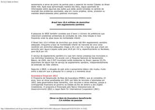 Revista Cidades do Brasil

saneamento e serve de ponto de partida para o especial da revista Cidades do Brasil
deste mês. Após essa aproximação realista dos fatos, segue apanhado de
informações sobre algumas das ações que estão sendo tomadas no sentido da
reversão dos problemas apontados, seja em novos projetos, obras, produtos ou
medidas desencadeadas pelos gestores municipais.

Brasil tem 10,4 milhões de domicílios
sem esgotamento sanitário

A pesquisa do IBGE também constata que é baixo o número de prefeituras que
relacionam problemas ambientais às condições de vida. Esta relação é mais
freqüente onde há altas taxas de mortalidade infantil.
O Brasil tem 10,4 milhões de domicílios que ainda não têm esgotamento sanitário
adequado. Enquanto a taxa de mortalidade infantil de menores de cinco anos
residindo em domicílios adequados chega a 26,1 por mil, a taxa dos que vivem em
domicílio sem água e esgoto sobe para 44,8 por mil e, especificamente no Nordeste,
para 66,8 por mil.
O serviço de esgotamento sanitário é o que tem menos presença nos municípios e
nos domicílios brasileiros. De acordo com a Pesquisa Nacional de Saneamento
Básico, de 2000, dos 5.507 municípios então existentes no Brasil, apenas 52,2%
dispunham de algum tipo de serviço de esgotamento sanitário, independentemente
da extensão da rede coletora.
Segundo o IBGE, a situação do país ante o saneamento básico não mudou muito
entre a data em que a pesquisa foi a campo e o momento atual.
Guanabara limpa em 2011
O Programa de Despoluição da Baía de Guanabara (PDBG), que já completou 10
anos, teve as obras paralisadas em 2001 por falta de recursos e retomadas em
2003, pela governadora Rosa Garotinho, com recursos e obras efetivas, graças à
contrapartida financeira do governo do Estado do Rio de Janeiro e dos órgãos
investidores. O programa é financiado pelo Banco Interamericano de
Desenvolvimento (BID) e Japan Bank for International Cooperation (JBIC).

Obras na Baía da Guanabara beneficiarão
7,6 milhões de pessoas

http://cidadesdobrasil.com.br/cgi-cn/news.cgi?cl=099105100097100101098114&arecod=13&newcod=915[07/03/2014 14:10:02]

 