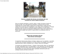 Revista Cidades do Brasil

Durante a estação das chuvas, as enchentes são uma
constante em várias cidades brasileiras
Entre as soluções apontadas no estudo, estão a criação de parques lineares de
fundos de vales, com reservatórios de retenção, a exemplo dos que foram
implantados em Curitiba desde a década de 70. Nessa época o índice de áreas
verdes era de menos de 10 m²/habitante e hoje chega a 50 m²/habitante. A solução
proposta a partir de 1966 foi viabilizada graças à existência de plano diretor,
gerenciado pelo Instituto de Pesquisas e Planejamento Urbano de Curitiba (IPPUC).
Porém, outras cidades não tiveram a mesma sorte e os problemas foram se
agravando.

Maioria dos municípios não tem
Plano Diretor de Drenagem

O engenheiro Epaminondas Zétola, da Enplan, destaca que “na realidade, o que falta
à maioria dos municípios brasileiros é um Plano Diretor de Drenagem, que permita
desenvolvimento urbano compatível com o sistema natural de drenagem”.
A proposta dos engenheiros Nicolau I. Klüppel e Epaminondas Zétola, de reguladores
de vazão implantados junto a microdrenagem, é uma alternativa que permite, além
da redução do pico de cheia, devido às chuvas intensas (convectivas), a recarga do
lençol freático com água pluvial de melhor qualidade, devolvendo parte das
condições naturais da bacia contribuinte.

http://cidadesdobrasil.com.br/cgi-cn/news.cgi?cl=099105100097100101098114&arecod=13&newcod=915[07/03/2014 14:10:02]

 
