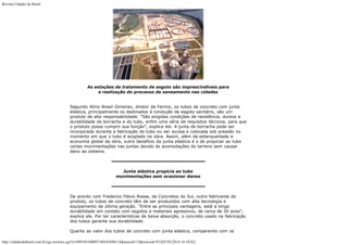 Revista Cidades do Brasil

As estações de tratamento de esgoto são imprescindíveis para
a realização do processo de saneamento nas cidades
Segundo Alírio Brasil Gimenez, diretor da Fermix, os tubos de concreto com junta
elástica, principalmente os destinados à condução de esgoto sanitário, são um
produto de alta responsabilidade. “São exigidas condições de resistência, dureza e
durabilidade da borracha e do tubo, enfim uma série de requisitos técnicos, para que
o produto possa cumprir sua função”, explica ele. A junta de borracha pode ser
incorporada durante a fabricação do tubo ou ser avulsa e colocada sob pressão no
momento em que o tubo é acoplado na obra. Assim, além da estanqueidade e
economia global da obra, outro benefício da junta elástica é o de propiciar ao tubo
certas movimentações nas juntas devido às acomodações do terreno sem causar
dano ao sistema.

Junta elástica propicia ao tubo
movimentações sem ocasionar danos

De acordo com Frederico Flávio Roese, da Concretos do Sul, outro fabricante do
produto, os tubos de concreto têm de ser produzidos com alta tecnologia e
equipamento de última geração. “Entre as principais vantagens, está a longa
durabilidade em contato com esgotos e materiais agressivos, de cerca de 50 anos”,
explica ele. Por ter características de baixa absorção, o concreto usado na fabricação
dos tubos garante sua durabilidade.
Quanto ao valor dos tubos de concreto com junta elástica, comparando com os
http://cidadesdobrasil.com.br/cgi-cn/news.cgi?cl=099105100097100101098114&arecod=13&newcod=915[07/03/2014 14:10:02]

 