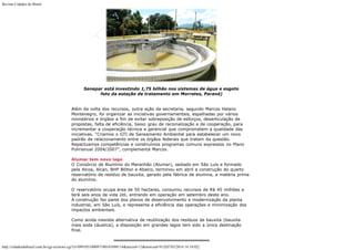 Revista Cidades do Brasil

Sanepar está investindo 1,75 bilhão nos sistemas de água e esgoto
foto da estação de tratamento em Morretes, Paraná)
Além da volta dos recursos, outra ação da secretaria, segundo Marcos Helano
Montenegro, foi organizar as iniciativas governamentais, espalhadas por vários
ministérios e órgãos a fim de evitar sobreposição de esforços, desarticulação de
propostas, falta de eficiência, baixo grau de racionalização e de cooperação, para
incrementar a cooperação técnica e gerencial que comprometem a qualidade das
iniciativas. “Criamos o GTI de Saneamento Ambiental para estabelecer um novo
padrão de relacionamento entre os órgãos federais que tratam da questão.
Repactuamos competências e construímos programas comuns expressos no Plano
Pulirianual 2004/2007”, complementa Marcos.
Alumar tem novo lago
O Consórcio de Alumínio do Maranhão (Alumar), sediado em São Luís e formado
pela Alcoa, Alcan, BHP Biliton e Abalco, terminou em abril a construção do quarto
reservatório de resíduo de bauxita, gerado pela fábrica de alumina, a matéria prima
do alumínio.
O reservatório ocupa área de 50 hectares, consumiu recursos de R$ 45 milhões e
terá seis anos de vida útil, entrando em operação em setembro deste ano.
A construção faz parte dos planos de desenvolvimento e modernização da planta
industrial, em São Luís, e representa a eficiência das operações e minimização dos
impactos ambientais.
Como ainda inexiste alternativa de reutilização dos resíduos de bauxita (bauxita
mais soda cáustica), a disposição em grandes lagos tem sido a única destinação
final.

http://cidadesdobrasil.com.br/cgi-cn/news.cgi?cl=099105100097100101098114&arecod=13&newcod=915[07/03/2014 14:10:02]

 