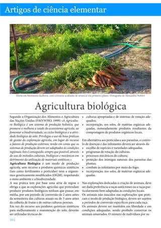 Biologia

Artigos de ciência elementar

Horta em Moimenta da Beira, com cenouras acabadas de arrancar em primeiro plano. (Fotografia de Alexandra Nobre)

Agricultura biológica
Segundo a Organização dos Alimentos e Agricultura
das Nações Unidas (FAO/WHO, 1999) «A Agricultura Biológica é um sistema de produção holístico, que
promove e melhora a saúde do ecossistema agrícola, ao
fomentar a biodiversidade, os ciclos biológicos e a atividade biológica do solo. Privilegia o uso de boas práticas
de gestão da exploração agrícola, em lugar do recurso
a fatores de produção externos, tendo em conta que os
sistemas de produção devem ser adaptados às condições
regionais. Isto é conseguido, sempre que possível, através
do uso de métodos culturais, biológicos e mecânicos em
detrimento da utilização de materiais sintéticos.»
Agricultura Biológica é um modo de produção
agrícola, sem recurso a produtos químicos sintéticos
(tais como fertilizantes e pesticidas) nem a organismos geneticamente modificados (OGM), respeitando
o meio ambiente e a biodiversidade.
A sua prática tem por base uma série de regras e
obriga a que as explorações agrícolas que pretendam
produzir produtos biológicos tenham que passar, em
média, por um período de conversão de 2 anos antes
da sementeira das culturas anuais ou de 3 anos antes
da colheita de frutas e de outras culturas perenes.
Em vez do recurso aos produtos químicos sintéticos
para melhoramento e manutenção do solo, deverão
ser utilizadas técnicas de:
10 |

•	 culturas apropriadas e de sistemas de rotação adequados;
•	 incorporação, nos solos, de matérias orgânicas adequadas, nomeadamente produtos resultantes da
compostagem de produtos orgânicos locais.
Em alternativa aos pesticidas e aos parasitas, o controlo de doenças e das infestantes deverá ser através da:
•	 escolha de espécies e variedades adequadas;
•	 programas de rotação de culturas;
•	 processos mecânicos de cultura;
•	 proteção dos inimigos naturais dos parasitas das
plantas;
•	 combate às infestantes por meio do fogo;
•	 incorporação, nos solos, de matérias orgânicas adequadas.
Nas explorações dedicadas à criação de animais, deve
ser dada preferência a raças autóctones ou a raças particularmente bem adaptadas às condições locais.
Os animais não nascidos nas explorações que praticam o modo de produção biológico, devem ser sujeitos
a períodos de conversão específicos para cada raça.
Os animais devem ser mantidos em liberdade e em
condições adequadas, sendo proibido conservar os
animais amarrados. O número de indivíduos por su-

 