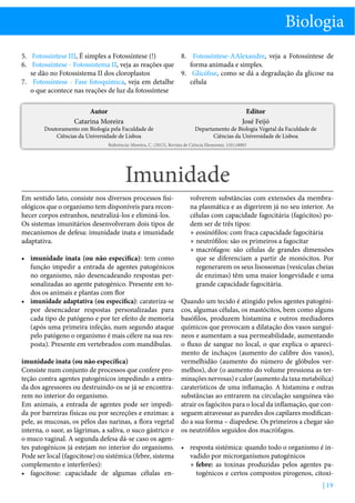 Biologia
5.	 Fotossíntese III, É simples a Fotossíntese (!)
8.	 Fotossíntese-AAlexandre, veja a Fotossíntese de
6.	 Fotossíntese - Fotossistema II, veja as reações que
forma animada e simples.
se dão no Fotossistema II dos cloroplastos
9.	 Glicólise, como se dá a degradação da glicose na
7.	 Fotossíntese - Fase fotoquímica, veja em detalhe
célula
o que acontece nas reações de luz da fotossíntese
Autor
Catarina Moreira

Doutoramento em Biologia pela Faculdade de
Ciências da Universidade de Lisboa

Editor
José Feijó

Departamento de Biologia Vegetal da Faculdade de
Ciências da Universidade de Lisboa

Referência: Moreira, C. (2013), Revista de Ciência Elementar, 1(01):0003

Imunidade
Em sentido lato, consiste nos diversos processos fisiológicos que o organismo tem disponíveis para reconhecer corpos estranhos, neutralizá-los e eliminá-los.
Os sistemas imunitários desenvolveram dois tipos de
mecanismos de defesa: imunidade inata e imunidade
adaptativa.
•	 imunidade inata (ou não específica): tem como
função impedir a entrada de agentes patogénicos
no organismo, não desencadeando respostas personalizadas ao agente patogénico. Presente em todos os animais e plantas com flor
•	 imunidade adaptativa (ou específica): carateriza-se
por desencadear respostas personalizadas para
cada tipo de patógeno e por ter efeito de memoria
(após uma primeira infeção, num segundo ataque
pelo patógeno o organismo é mais célere na sua resposta). Presente em vertebrados com mandíbulas.

volverem substâncias com extensões da membrana plasmática e as digerirem já no seu interior. As
células com capacidade fagocitária (fagócitos) podem ser de três tipos:
»» eosinófilos: com fraca capacidade fagocitária
»» neutrófilos: são os primeiros a fagocitar
»» macrófagos: são células de grandes dimensões
que se diferenciam a partir de monócitos. Por
regenerarem os seus lisossomas (vesículas cheias
de enzimas) têm uma maior longevidade e uma
grande capacidade fagocitária.
Quando um tecido é atingido pelos agentes patogénicos, algumas células, os mastócitos, bem como alguns
basófilos, produzem histamina e outros mediadores
químicos que provocam a dilatação dos vasos sanguíneos e aumentam a sua permeabilidade, aumentando
o fluxo de sangue no local, o que explica o aparecimento de inchaços (aumento do calibre dos vasos),
vermelhidão (aumento do número de glóbulos vermelhos), dor (o aumento do volume pressiona as terminações nervosas) e calor (aumento da taxa metabólica)
caraterísticos de uma inflamação. A histamina e outras
substâncias ao entrarem na circulação sanguínea vão
atrair os fagócitos para o local da inflamação, que conseguem atravessar as paredes dos capilares modificando a sua forma – diapedese. Os primeiros a chegar são
os neutrófilos seguidos dos macrófagos.

imunidade inata (ou não específica)
Consiste num conjunto de processos que confere proteção contra agentes patogénicos impedindo a entrada dos agressores ou destruindo-os se já se encontrarem no interior do organismo.
Em animais, a entrada de agentes pode ser impedida por barreiras físicas ou por secreções e enzimas: a
pele, as mucosas, os pêlos das narinas, a flora vegetal
interna, o suor, as lágrimas, a saliva, o suco gástrico e
o muco vaginal. A segunda defesa dá-se caso os agentes patogénicos já estejam no interior do organismo. •	 resposta sistémica: quando todo o organismo é inPode ser local (fagocitose) ou sistémica (febre, sistema
vadido por microrganismos patogénicos
complemento e interferões):
»» febre: as toxinas produzidas pelos agentes pa•	 fagocitose: capacidade de algumas células entogénicos e certos compostos pirogenos, citoxi| 19

 