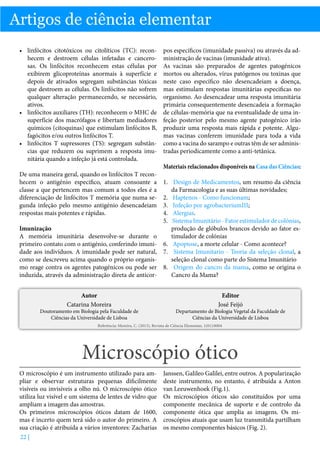 Artigos de ciência elementar
•	 linfócitos citotóxicos ou citolíticos (TC): reconhecem e destroem células infetadas e cancerosas. Os linfócitos reconhecem estas células por
exibirem glicoproteínas anormais à superfície e
depois de ativados segregam substâncias tóxicas
que destroem as células. Os linfócitos não sofrem
qualquer alteração permanecendo, se necessário,
ativos.
•	 linfócitos auxiliares (TH): reconhecem o MHC de
superfície dos macrófagos e libertam mediadores
químicos (citoquinas) que estimulam linfócitos B,
fagócitos e/ou outros linfócitos T.
•	 linfócitos T supressores (TS): segregam substâncias que reduzem ou suprimem a resposta imunitária quando a infeção já está controlada.
De uma maneira geral, quando os linfócitos T reconhecem o antigénio especifico, atuam consoante a
classe a que pertencem mas comum a todos eles é a
diferenciação de linfócitos T memória que numa segunda infeção pelo mesmo antigénio desencadeiam
respostas mais potentes e rápidas.

pos específicos (imunidade passiva) ou através da administração de vacinas (imunidade ativa).
As vacinas são preparados de agentes patogénicos
mortos ou alterados, vírus patógenos ou toxinas que
neste caso específico não desencadeiam a doença,
mas estimulam respostas imunitárias especificas no
organismo. Ao desencadear uma resposta imunitária
primária consequentemente desencadeia a formação
de células-memória que na eventualidade de uma infeção posterior pelo mesmo agente patogénico irão
produzir uma resposta mais rápida e potente. Algumas vacinas conferem imunidade para toda a vida
como a vacina do sarampo e outras têm de ser administradas periodicamente como a anti-tetânica.
Materiais relacionados disponíveis na Casa das Ciências:

1.	 Design de Medicamentos, um resumo da ciência
da Farmacologia e as suas últimas novidades;
2.	 Haptenos - Como funcionam;
3.	 Infeção por agrobacteriumIII;
4.	 Alergias.
5.	 Sistema Imunitário - Fator estimulador de colónias,
Imunização
produção de glóbulos brancos devido ao fator esA memória imunitária desenvolve-se durante o
timulador de colónias
primeiro contato com o antigénio, conferindo imuni- 6.	 Apoptose, a morte celular - Como acontece?
dade aos indivíduos. A imunidade pode ser natural, 7.	 Sistema Imunitario - Teoria da seleção clonal, a
como se descreveu acima quando o próprio organisseleção clonal como parte do Sistema Imunitário
mo reage contra os agentes patogénicos ou pode ser 8.	 Origem do cancro da mama, como se origina o
induzida, através da administração direta de anticorCancro da Mama?
Autor
Catarina Moreira

Doutoramento em Biologia pela Faculdade de
Ciências da Universidade de Lisboa

Editor
José Feijó

Departamento de Biologia Vegetal da Faculdade de
Ciências da Universidade de Lisboa

Referência: Moreira, C. (2013), Revista de Ciência Elementar, 1(01):0004

Microscópio ótico
O microscópio é um instrumento utilizado para ampliar e observar estruturas pequenas dificilmente
visíveis ou invisíveis a olho nú. O microscópio ótico
utiliza luz visível e um sistema de lentes de vidro que
ampliam a imagem das amostras.
Os primeiros microscópios óticos datam de 1600,
mas é incerto quem terá sido o autor do primeiro. A
sua criação é atribuída a vários inventores: Zacharias
22 |

Janssen, Galileo Galilei, entre outros. A popularização
deste instrumento, no entanto, é atribuída a Anton
van Leeuwenhoek (Fig.1).
Os microscópios óticos são constituídos por uma
componente mecânica de suporte e de controlo da
componente ótica que amplia as imagens. Os microscópios atuais que usam luz transmitida partilham
os mesmo componentes básicos (Fig. 2).

 