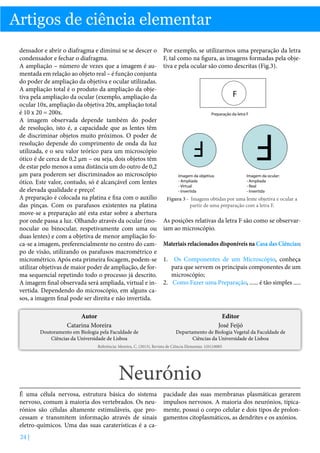 Artigos de ciência elementar
densador e abrir o diafragma e diminui se se descer o
condensador e fechar o diafragma.
A ampliação – número de vezes que a imagem é aumentada em relação ao objeto real – é função conjunta
do poder de ampliação da objetiva e ocular utilizadas.
A ampliação total é o produto da ampliação da objetiva pela ampliação da ocular (exemplo, ampliação da
ocular 10x, ampliação da objetiva 20x, ampliação total
é 10 x 20 = 200x.
A imagem observada depende também do poder
de resolução, isto é, a capacidade que as lentes têm
de discriminar objetos muito próximos. O poder de
resolução depende do comprimento de onda da luz
utilizada, e o seu valor teórico para um microscópio
ótico é de cerca de 0,2 µm – ou seja, dois objetos têm
de estar pelo menos a uma distância um do outro de 0,2
µm para poderem ser discriminados ao microscópio
ótico. Este valor, contudo, só é alcançável com lentes
de elevada qualidade e preço!
A preparação é colocada na platina e fixa com o auxílio
das pinças. Com os parafusos existentes na platina
move-se a preparação até esta estar sobre a abertura
por onde passa a luz. Olhando através da ocular (monocular ou binocular, respetivamente com uma ou
duas lentes) e com a objetiva de menor ampliação foca-se a imagem, preferencialmente no centro do campo de visão, utilizando os parafusos macrométrico e
micrométrico. Após esta primeira focagem, podem-se
utilizar objetivas de maior poder de ampliação, de forma sequencial repetindo todo o processo já descrito.
A imagem final observada será ampliada, virtual e invertida. Dependendo do microscópio, em alguns casos, a imagem final pode ser direita e não invertida.

Por exemplo, se utilizarmos uma preparação da letra
F, tal como na figura, as imagens formadas pela objetiva e pela ocular são como descritas (Fig.3).

Autor
Catarina Moreira

Editor
José Feijó

Preparação da letra F

F

F

Doutoramento em Biologia pela Faculdade de
Ciências da Universidade de Lisboa

F

Imagem da objetiva:
- Ampliada
- Virtual
- Invertida

Imagem da ocular:
- Ampliada
- Real
- Invertida

Figura 3 - Imagens obtidas por uma lente objetiva e ocular a
partir de uma preparação com a letra F.

As posições relativas da letra F são como se observariam ao microscópio.
Materiais relacionados disponíveis na Casa das Ciências:
1.	 Os Componentes de um Microscópio, conheça
para que servem os principais componentes de um
microscópio;
2.	 Como Fazer uma Preparação, ...... é tão simples .....

Departamento de Biologia Vegetal da Faculdade de
Ciências da Universidade de Lisboa

Referência: Moreira, C. (2013), Revista de Ciência Elementar, 1(01):0005

Neurónio
É uma célula nervosa, estrutura básica do sistema
nervoso, comum à maioria dos vertebrados. Os neurónios são células altamente estimuláveis, que processam e transmitem informação através de sinais
eletro-químicos. Uma das suas caraterísticas é a ca24 |

pacidade das suas membranas plasmáticas gerarem
impulsos nervosos. A maioria dos neurónios, tipicamente, possui o corpo celular e dois tipos de prolongamentos citoplasmáticos, as dendrites e os axónios.

 