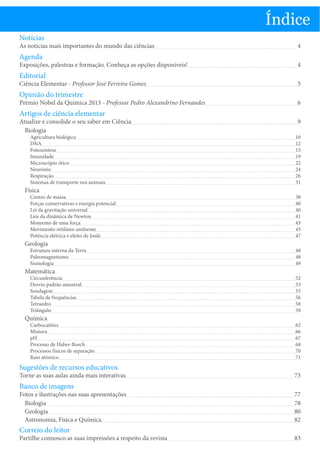 Índice
Notícias

As notícias mais importantes do mundo das ciências

Agenda

Exposições, palestras e formação. Conheça as opções disponíveis!

Editorial

Ciência Elementar - Professor José Ferreira Gomes

Opinião do trimestre

Prémio Nobel da Química 2013 - Professor Pedro Alexandrino Fernandes

Artigos de ciência elementar

Atualize e consolide o seu saber em Ciência
Biologia

4
4
5
6
9

Agricultura biológica
DNA
Fotossíntese
Imunidade
Microscópio ótico
Neurónio
Respiração
Sistemas de transporte nos animais

10
12
15
19
22
24
26
31

Centro de massa
Forças conservativas e energia potencial
Lei da gravitação universal
Leis da dinâmica de Newton
Momento de uma força
Movimento retilíneo uniforme
Potência elétrica e efeito de Joule

38
40
40
41
43
45
47

Estrutura interna da Terra
Paleomagnetismo
Sismologia

48
48
49

Circunferência
Desvio padrão amostral
Sondagem
Tabela de frequências
Tetraedro
Triângulo

52
53
55
56
58
59

Carbocatiões
Mistura
pH
Processo de Haber-Bosch
Processos físicos de separação
Raio atómico

62
66
67
68
70
71

Física

Geologia

Matemática

Química

Sugestões de recursos educativos

Torne as suas aulas ainda mais interativas

Banco de imagens

Fotos e ilustrações nas suas apresentações
Biologia
Geologia
Astronomia, Física e Química

Correio do leitor

Partilhe connosco as suas impressões a respeito da revista

73
77
78
80
82
83

 
