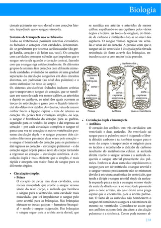 Biologia
cionais existentes no vaso dorsal e nos corações laterais, impedindo que o sangue retroceda.

se ramifica em artérias e arteríolas de menor
calibre, espalhando-se em capilares pelos vários
órgãos e tecidos. As trocas de oxigénio, de dióxido de carbono e nutrientes dão-se ao nível dos
capilares. O sangue venoso regressa via vénulas e veias até ao coração. A pressão com que o
sangue sai do ventrículo é dissipada pela elevada
resistência do fluxo através das brânquias, entrando na aorta com muito baixa pressão.

Sistemas de transporte nos vertebrados
Todos os vertebrados possuem sistemas circulatórios fechados e corações com cavidades, denominando-se geralmente por sistema cardiovascular (do grego kardia, coração e do latim vas, vaso). Os corações
com cavidades possuem válvulas que impedem que o
sangue retroceda quando o coração contrai, fazendo
capilares dos
com que o sangue siga unidirecionalmente. Os diferentes
pulmões
grupos de animais têm corações com diferente número de cavidades, evoluindo no sentido de uma gradual
capilares
separação da circulação sanguínea em dois circuitos
das
distintos, um pulmonar (ao nível dos pulmões) e o
brânquias
A
A
outro sistémico (no resto do corpo).
A
A
V aorta
Os sistemas circulatórios fechados incluem artérias
V
V
V
A
que transportam o sangue do coração, que se ramifiaorta
aorta
capilares
capilares
capilares
cam em vasos de cada vez menor calibre, as arteríolas
sistémicos
sistémicos
sistémicos
e depois os capilares, ao nível dos quais ocorrem as
trocas de substâncias e gases com o liquido intersticial dos diferentes tecidos. As vénulas, veias de menor
Peixes
Anfíbios
Aves e mamíferos
calibre fazem a ligação capilar – veia de retorno ao
coração. Os peixes têm circulação simples, ou seja,
o sangue é bombeado do coração para as guelras, •	 Circulação dupla e incompleta
seguindo para os tecidos do corpo e daí regressa ao
»» Anfíbios
coração – por cada circulação completa o sangue só
O coração dos anfíbios tem três cavidades: um
passa uma vez no coração; os outros vertebrados posventrículo e duas aurículas. Do ventrículo sai
suem circulação dupla – o sangue percorre dois cirsangue para os pulmões onde é oxigenado e libercuitos diferentes passando duas vezes pelo coração –
ta dióxido carbono e sai também sangue para o
o sangue é bombeado do coração para os pulmões e
resto do corpo, transportando o oxigénio para
daí regressa ao coração – circulação pulmonar – e do
os tecidos e recolhendo o dióxido de carbono
coração segue depois para o resto do corpo tornando
resultante do metabolismo celular. A aurícula
a regressar ao coração – circulação sistémica. A cirdireita recebe o sangue venoso e a aurícula esculação dupla é mais eficiente que a simples, é mais
querda o sangue arterial proveniente dos pulrápida e assegura um maior fluxo de sangue para os
mões. Embora as duas aurículas impulsionem o
diferentes órgãos.
sangue para um só ventrículo, o sangue arterial e
o sangue venoso praticamente não se misturam
•	 Circulação simples
devido à estrutura anatómica do ventrículo, que
»» Peixes
tende a dirigir o sangue arterial vindo da aurícuO coração do peixe tem duas cavidades, uma
la esquerda para a aorta e o sangue venoso vindo
menos musculada que recebe o sangue venoso
da aurícula direita entra no ventrículo passando
vindo do resto corpo, a aurícula que bombeia
para o cone arterial, no qual existe uma prega
o sangue para o ventrículo, uma cavidade mais
espiral que o encaminha para a artéria pulmomusculada, que irá impulsionar o sangue pelo
nar. O facto de as aurículas não bombearem o
cone arterial para as brânquias. Nas brânquias
sangue em simultâneo assegura a não mistura do
efetuam-se trocas gasosas – hematose branquimesmo no ventrículo. Considera-se assim que
al – sendo o sangue oxigenado. Das brânquias
nos anfíbios existem dois circuitos: a circulação
o sangue segue para a artéria aorta dorsal, que
pulmonar e a sistémica. Como pode ocorrer al| 33

 