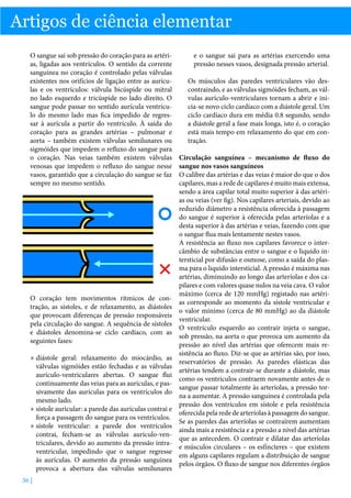 Artigos de ciência elementar
O sangue sai sob pressão do coração para as artérias, ligadas aos ventrículos. O sentido da corrente
sanguínea no coração é controlado pelas válvulas
existentes nos orifícios de ligação entre as aurículas e os ventrículos: válvula bicúspide ou mitral
no lado esquerdo e tricúspide no lado direito. O
sangue pode passar no sentido aurícula ventrículo do mesmo lado mas fica impedido de regressar à aurícula a partir do ventrículo. À saída do
coração para as grandes artérias – pulmonar e
aorta – também existem válvulas semilunares ou
sigmóides que impedem o refluxo do sangue para
o coração. Nas veias também existem válvulas
venosas que impedem o refluxo do sangue nesse
vasos, garantido que a circulação do sangue se faz
sempre no mesmo sentido.

O coração tem movimentos rítmicos de contração, as sístoles, e de relaxamento, as diástoles
que provocam diferenças de pressão responsáveis
pela circulação do sangue. A sequência de sístoles
e diástoles denomina-se ciclo cardíaco, com as
seguintes fases:
»» diástole geral: relaxamento do miocárdio, as
válvulas sigmóides estão fechadas e as válvulas
aurículo-ventriculares abertas. O sangue flui
continuamente das veias para as aurículas, e passivamente das aurículas para os ventrículos do
mesmo lado.
»» sístole auricular: a parede das aurículas contrai e
força a passagem do sangue para os ventrículos.
»» sístole ventricular: a parede dos ventrículos
contrai, fecham-se as válvulas auriculo-ventriculares, devido ao aumento da pressão intraventricular, impedindo que o sangue regresse
às aurículas. O aumento da pressão sanguínea
provoca a abertura das válvulas semilunares
36 |

e o sangue sai para as artérias exercendo uma
pressão nesses vasos, designada pressão arterial.
Os músculos das paredes ventriculares vão descontraindo, e as válvulas sigmóides fecham, as válvulas aurículo-ventriculares tornam a abrir e inicia-se novo ciclo cardíaco com a diástole geral. Um
ciclo cardíaco dura em média 0.8 segundo, sendo
a diástole geral a fase mais longa, isto é, o coração
está mais tempo em relaxamento do que em contração.
Circulação sanguínea – mecanismo de fluxo do
sangue nos vasos sanguíneos
O calibre das artérias e das veias é maior do que o dos
capilares, mas a rede de capilares é muito mais extensa,
sendo a área capilar total muito superior à das artérias ou veias (ver fig). Nos capilares arteriais, devido ao
reduzido diâmetro a resistência oferecida à passagem
do sangue é superior à oferecida pelas arteríolas e a
desta superior à das artérias e veias, fazendo com que
o sangue flua mais lentamente nestes vasos.
A resistência ao fluxo nos capilares favorece o intercâmbio de substâncias entre o sangue e o liquido intersticial por difusão e osmose, como a saída do plasma para o liquido intersticial. A pressão é máxima nas
artérias, diminuindo ao longo das arteríolas e dos capilares e com valores quase nulos na veia cava. O valor
máximo (cerca de 120 mmHg) registado nas artérias corresponde ao momento da sístole ventricular e
o valor mínimo (cerca de 80 mmHg) ao da diástole
ventricular.
O ventrículo esquerdo ao contrair injeta o sangue,
sob pressão, na aorta o que provoca um aumento da
pressão ao nível das artérias que oferecem mais resistência ao fluxo. Diz-se que as artérias são, por isso,
reservatórios de pressão. As paredes elásticas das
artérias tendem a contrair-se durante a diástole, mas
como os ventrículos contraem novamente antes de o
sangue passar totalmente às arteríolas, a pressão torna a aumentar. A pressão sanguínea é controlada pela
pressão dos ventrículos em sístole e pela resistência
oferecida pela rede de arteríolas à passagem do sangue.
Se as paredes das arteríolas se contraírem aumentam
ainda mais a resistência e a pressão a nível das artérias
que as antecedem. O contrair e dilatar das arteríolas
e músculos circulares – os esfíncteres – que existem
em alguns capilares regulam a distribuição de sangue
pelos órgãos. O fluxo de sangue nos diferentes órgãos

 