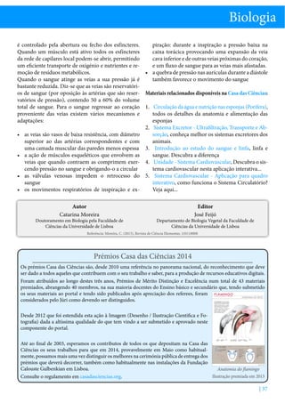 Biologia
é controlado pela abertura ou fecho dos esfíncteres.
piração: durante a inspiração a pressão baixa na
Quando um músculo está ativo todos os esfíncteres
caixa torácica provocando uma expansão da veia
da rede de capilares local podem-se abrir, permitindo
cava inferior e de outras veias próximas do coração,
um eficiente transporte de oxigénio e nutrientes e ree um fluxo de sangue para as veias mais afastadas.
moção de resíduos metabólicos.
•	 a quebra de pressão nas aurículas durante a diástole
Quando o sangue atinge as veias a sua pressão já é
também favorece o movimento do sangue
bastante reduzida. Diz-se que as veias são reservatórios de sangue (por oposição às artérias que são reser- Materiais relacionados disponíveis na Casa das Ciências:
vatórios de pressão), contendo 50 a 60% do volume
total de sangue. Para o sangue regressar ao coração 1.	 Circulação da água e nutrição nas esponjas (Porifera),
proveniente das veias existem vários mecanismos e
todos os detalhes da anatomia e alimentação das
adaptações:
esponjas
2.	 Sistema Excretor - Ultrafiltração, Transporte e Absorção, conheça melhor os sistemas excretores dos
•	 as veias são vasos de baixa resistência, com diâmetro
animais.
superior ao das artérias correspondentes e com
uma camada muscular das paredes menos espessa 3.	 Introdução ao estudo do sangue e linfa, linfa e
sangue. Descubra a diferença
•	 a ação de músculos esqueléticos que envolvem as
veias que quando contraem as comprimem exer- 4.	 Unidade - Sistema Cardiovascular, Descubra o sistema cardiovascular nesta aplicação interativa...
cendo pressão no sangue e obrigando-o a circular
•	 as válvulas venosas impedem o retrocesso do 5.	 Sistema Cardiovascular - Aplicação para quadro
interativo, como funciona o Sistema Circulatório?
sangue
Veja aqui...
•	 os movimentos respiratórios de inspiração e exAutor
Catarina Moreira

Doutoramento em Biologia pela Faculdade de
Ciências da Universidade de Lisboa

Editor
José Feijó

Departamento de Biologia Vegetal da Faculdade de
Ciências da Universidade de Lisboa

Referência: Moreira, C. (2013), Revista de Ciência Elementar, 1(01):0008

Prémios Casa das Ciências 2014
Os prémios Casa das Ciências são, desde 2010 uma referência no panorama nacional, do reconhecimento que deve
ser dado a todos aqueles que contribuem com o seu trabalho e saber, para a produção de recursos educativos digitais.
Foram atribuídos ao longo destes três anos, Prémios de Mérito Distinção e Excelência num total de 43 materiais
premiados, abrangendo 40 membros, na sua maioria docentes do Ensino básico e secundário que, tendo submetido
os seus materiais ao portal e tendo sido publicados após apreciação dos referees, foram
considerados pelo Júri como devendo ser distinguidos.
Desde 2012 que foi estendida esta ação à Imagem (Desenho / Ilustração Cientifica e Fotografia) dada a altíssima qualidade do que tem vindo a ser submetido e aprovado neste
componente do portal.
Até ao final de 2003, esperamos os contributos de todos os que depositam na Casa das
Ciências os seus trabalhos para que em 2014, provavelmente em Maio como habitualmente, possamos mais uma vez distinguir os melhores na cerimónia pública de entrega dos
prémios que deverá decorrer, também como habitualmente nas instalações da Fundação
Calouste Gulbenkian em Lisboa.
Anatomia do flamingo
Ilustração premiada em 2013
Consulte o regulamento em casadasciencias.org.

| 37

 