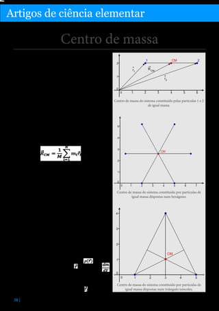 Física

Artigos de ciência elementar

Centro de massa
O centro de massa de um sistema de N corpos pontuais ou de um corpo macroscópico é um ponto representativo do movimento global de translação do corpo,
ao qual é atribuída a massa total do sistema. Considera-se que todas as forças externas que atuam no corpo
são aplicadas neste ponto, e o seu movimento é dado
pela segunda lei de Newton. Coincide com o centro
geométrico do corpo nos casos de elevada simetria e
quando todas as partículas do sistema tiverem a mesma
massa ou de a massa estar uniformemente distribuída
pelo corpo.

Centro de massa do sistema constituído pelas partículas 1 e 2
de igual massa.

Posição do CM
A sua posição é definida como a média ponderada
pela massa de cada partícula, das posições de todas as
partículas que constituem o corpo, e a sua massa como
a massa total do corpo. Para um corpo de N partículas:

em que M é a massa total, mi é a massa da partícula i e
ri a sua posição.
Para sistemas de N partículas de igual massa que formam um polígono de N vértices, o centro de massa coincidirá com o centro geométrico do objeto, como ilustrado abaixo. Também é verdade para sólidos em que
a distribuição de massa é uniforme (isto é, quaisquer
duas partes do corpo com volumes iguais têm massas
iguais).
Se estas distribuições fossem uma linha, hexágono ou
triângulo com a massa distribuída uniformemente
pelo plano, teríamos o centro de massa no mesmo
sítio, independentemente da massa total. No entanto, não podemos utilizar a forma dada acima para o
cálculo analítico da posição, pois o corpo seria uma
distribuição contínua de massa, e não um conjunto discreto de partículas. Nestes casos, define-se uma
função densidade de massa do corpo,
que em
tem o valor
cada ponto do corpo na posição
em que dm e dV são, respetivamente, a massa e o volume
do elemento infinitesimal do corpo nessa posição.
No caso discreto, em que o corpo é constituído por
N partículas de massa mi na posição
, a função
38 |

Centro de massa do sistema constituído por partículas de
igual massa dispostas num hexágono.

Centro de massa do sistema constituído por partículas de
igual massa dispostas num triângulo isósceles.

 