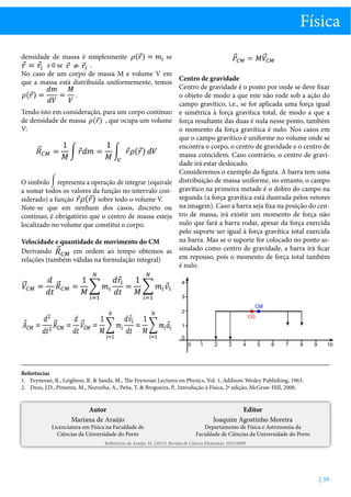 Física
densidade de massa é simplesmente
se
e 0 se
.
No caso de um corpo de massa M e volume V em
Centro de gravidade
que a massa está distribuída uniformemente, temos
Centro de gravidade é o ponto por onde se deve fixar
.
o objeto de modo a que este não rode sob a ação do
campo gravítico, i.e., se for aplicada uma força igual
Tendo isto em consideração, para um corpo contínuo e simétrica à força gravítica total, de modo a que a
de densidade de massa
, que ocupa um volume força resultante das duas é nula nesse ponto, também
V:
o momento da força gravítica é nulo. Nos casos em
que o campo gravítico é uniforme no volume onde se
encontra o corpo, o centro de gravidade e o centro de
massa coincidem. Caso contrário, o centro de gravidade irá estar deslocado.
Consideremos o exemplo da figura. A barra tem uma
O símbolo representa a operação de integrar (equivale distribuição de massa uniforme, no entanto, o campo
a somar todos os valores da função no intervalo con- gravítico na primeira metade é o dobro do campo na
segunda (a força gravítica está ilustrada pelos vetores
sobre todo o volume V.
siderado) a função
Note-se que em nenhum dos casos, discreto ou na imagem). Caso a barra seja fixa na posição do cencontínuo, é obrigatório que o centro de massa esteja tro de massa, irá existir um momento de força não
nulo que fará a barra rodar, apesar da força exercida
localizado no volume que constitui o corpo.
pelo suporte ser igual à força gravítica total exercida
na barra. Mas se o suporte for colocado no ponto asVelocidade e quantidade de movimento do CM
Derivando
em ordem ao tempo obtemos as sinalado como centro de gravidade, a barra irá ficar
em repouso, pois o momento de força total também
relações (também válidas na formulação integral)
é nulo.

Referências
1.	 Feymnan, R., Leighton, R.  Sands, M., The Feymnan Lectures on Physics, Vol. 1, Addison-Wesley Publishing, 1963.
2.	 Deus, J.D., Pimenta, M., Noronha, A., Peña, T.  Brogueira, P., Introdução à Física, 2ª edição, McGraw-Hill, 2000.

Autor
Mariana de Araújo

Licenciatura em Física na Faculdade de
Ciências da Universidade do Porto

Editor
Joaquim Agostinho Moreira

Departamento de Física e Astronomia da
Faculdade de Ciências da Universidade do Porto

Referência: de Araújo, M. (2013), Revista de Ciência Elementar, 1(01):0009

| 39

 