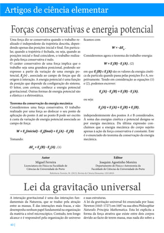 Artigos de ciência elementar

Forças conservativas e energia potencial
Uma força diz-se conservativa quando o trabalho realizado é independente da trajetória descrita, dependendo apenas das posições inicial e final. Em particular, quando a trajetória é fechada, ou seja, quando as
posições inicial e final coincidem, o trabalho realizado pela força conservativa é nulo.
O caráter conservativo de uma força implica que o
trabalho seja uma grandeza posicional, podendo ser
expresso a partir da variação de uma energia potencial, Ep(r) , associada ao campo de forças que dá
origem à interação. A energia potencial é uma função
da posição que depende da configuração do sistema.
O leitor, com certeza, conhece a energia potencial
gravitacional. Outras formas de energia potencial são
a elástica e a eletrostática.

ficamos com
W = -∆Ep .
Consideremos agora o teorema do trabalho-energia:
W = Ec(B) - Ec(A) , (2)
em que Ec(B) e Ec(A) são os valores da energia cinética da partícula quando passa pelas posições B e A, respetivamente. Tendo em consideração as equações (1)
e (2), podemos escrever:
Ep(A) - Ep(B) = Ec(B) - Ec(A),
ou seja:

Teorema da conservação da energia mecânica
Consideremos uma força conservativa. O trabalho
Ep(A) + Ec(A) = Ep(B) + Ec(B),
realizado por uma força ao deslocar o seu ponto de
aplicação do ponto A até ao ponto B pode ser escrito independentemente dos pontos A e B considerados.
à custa da variação de energia potencial associada ao À soma das energias cinética e potencial designa-se
campo de força:
por energia mecânica. Da última expressão concluímos que a energia mecânica do corpo sujeito
W = Ep(inicial) - Ep(final) = Ep(A) - Ep(B)
apenas à ação da força conservativa é constante. Este
é o enunciado do teorema da conservação da energia
Tomando:
mecânica.
∆Ep = Ep(B) - Ep(A) , (1)
Autor
Miguel Ferreira

Licenciatura em Física na Faculdade de
Ciências da Universidade do Porto

Editor
Joaquim Agostinho Moreira

Departamento de Física e Astronomia da
Faculdade de Ciências da Universidade do Porto

Referência: Ferreira, M. (2013), Revista de Ciência Elementar, 1(01):0010

Lei da gravitação universal
A interação gravitacional é uma das interações fundamentais da Natureza, que se traduz pela atração
entre as massas. É das interações mais fracas, e não
desempenha nenhum papel fundamental na organização
da matéria a nível microscópico. Contudo, tem longo
alcance e é responsável pela organização do universo
40 |

e suas estruturas.
A lei da gravitação universal foi enunciada por Isaac
Newton (1643-1727) em 1687 na sua obra Philosophiæ
Naturalis Principia Mathematica. Esta lei explicita a
forma da força atrativa que existe entre dois corpos
devido ao facto de terem massa, mas nada diz sobre a

 