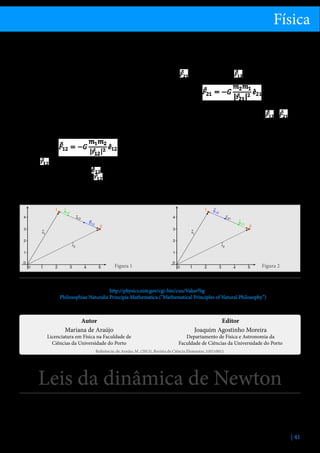 Física
sua origem, que só foi explicada mais tarde pela Teoria
da Relatividade Geral de Albert Einstein. Nesta obra
Newton também mostrou como as Leis de Kepler são
consequência desta lei.
A força gravitacional entre dois corpos pontuais, com
massas m1 e m2, é diretamente proporcional ao produto das massas gravitacionais, e inversamente proporcional ao quadrado da distância entre eles. A força
tem a direção da reta que une as massas pontuais.
Matematicamente, a força que o corpo de massa m1
exerce sobre o corpo de massa m2 é dada por:

em que
é o vetor com origem no corpo m1 e extremidade no corpo m2, e
é um vetor unitário
com a direção e sentido de
, como ilustrado na
figura 1.
G é a constante de gravitação universal, que no Siste-

ma Internacional tem o valor 6.67428(67)x10-11 m3kg-1s2 [1].
A força gravitacional satisfaz a lei do par ação-reação de
Newton. Assim, a força que o corpo m2 exerce sobre o corpo m1,
é simétrica à força
e aplicada no corpo m2:

como indicado na figura 2. Note-se que
e
, formando um par ação-reação, estão aplicadas em corpos distintos.
Apesar de ser válida para a maioria dos sistemas
gravitacionais observados, há fenómenos que só são
explicados utilizando Relatividade Geral. É o caso da
precessão da órbita de Mercúrio e da deflexão de raios
de luz por efeitos gravitacionais. A Relatividade Geral
é mais utilizada quando é requerida uma extrema precisão nos resultados, ou quando os sistemas envolvem
corpos muito massivos ou muito densos.

Figura 1

Figura 2

Referências
1.	 2006 CODATA recommended values, http://physics.nist.gov/cgi-bin/cuu/Value?bg
2.	 Newton, Isaac, Philosophiae Naturalis Principia Mathematica (“Mathematical Principles of Natural Philosophy”), London, 1687.
3.	 Lorentz, H.A.  Einstein A.  Minkowski, H. (2001), O Princípio da Relatividade, 5ª edição, Fundação Calouste Gulbenkian.

Autor
Mariana de Araújo

Licenciatura em Física na Faculdade de
Ciências da Universidade do Porto

Editor
Joaquim Agostinho Moreira

Departamento de Física e Astronomia da
Faculdade de Ciências da Universidade do Porto

Referência: de Araújo, M. (2013), Revista de Ciência Elementar, 1(01):0011

Leis da dinâmica de Newton
As leis de Newton são um conjunto de três leis que
relacionam as forças exercidas sobre um corpo com
o seu movimento, e são suficientes para descrever
completamente e de forma determinista a dinâmica

de qualquer sistema clássico, conhecidas as forças
que sobre ele atuam, e as posições e velocidades de
cada partícula num instante t0. Foram enunciadas por
Sir Isaac Newton no seu livro Philosophiae Naturalis
| 41

 
