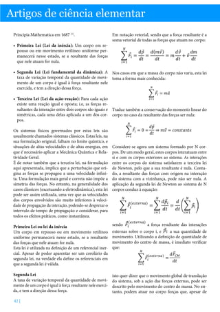 Artigos de ciência elementar
Principia Mathematica em 1687 [1].
•	 Primeira Lei (Lei da inércia): Um corpo em repouso ou em movimento retilíneo uniforme permanecerá nesse estado, se a resultante das forças
que nele atuam for nula.

Em notação vetorial, sendo que a força resultante é a
soma vetorial de todas as forças que atuam no corpo:

•	 Segunda Lei (Lei fundamental da dinâmica): A Nos casos em que a massa do corpo não varia, esta lei
taxa de variação temporal da quantidade de movi- toma a forma mais conhecida:
mento de um corpo é igual à força resultante nele
exercida, e tem a direção dessa força.
•	 Terceira Lei (Lei da ação-reação): Para cada ação
existe uma reação igual e oposta; i.e, as forças resultantes da interação entre dois corpos são iguais e Traduz também a conservação do momento linear do
simétricas, cada uma delas aplicada a um dos cor- corpo no caso da resultante das forças ser nula:
pos.
Os sistemas físicos governados por estas leis são
usualmente chamados sistemas clássicos. Estas leis, na
sua formulação original, falham no limite quântico, e
situações de altas velocidades e de altas energias, em
que é necessário aplicar a Mecânica Quântica e Relatividade Geral.
É de notar também que a terceira lei, na formulação
aqui apresentada, implica que a perturbação que origina as forças se propagou a uma velocidade infinita. Uma formulação mais geral e correta não impõe a
simetria das forças. No entanto, na generalidade dos
casos clássicos (excetuando a eletrodinâmica), esta lei
pode ser assim utilizada, uma vez que as velocidades
dos corpos envolvidos são muito inferiores à velocidade de propagação da interação, podendo-se desprezar o
intervalo de tempo de propagação e considerar, para
todos os efeitos práticos, como instantânea.

Considere-se agora um sistema formado por N corpos. De um modo geral, estes corpos interatuam entre
si e com os corpos exteriores ao sistema. As interações
entre os corpos do sistema satisfazem a terceira lei
de Newton, pelo que a sua resultante é nula. Contudo, a resultante das forças com origem na interação
do sistema com a vizinhança, pode não ser nula. A
aplicação da segunda lei de Newton ao sistema de N
corpos conduz à equação:

Primeira Lei ou lei da inércia
Um corpo em repouso ou em movimento retilíneo
uniforme permanecerá nesse estado, se a resultante
das forças que nele atuam for nula.
Esta lei é utilizada na definição de um referencial inercial. Apesar de poder aparentar ser um corolário da
segunda lei, na verdade ela define os referenciais em
que a segunda lei é válida.

sendo

Segunda Lei
A taxa de variação temporal da quantidade de movimento de um corpo é igual à força resultante nele exercida, e tem a direção dessa força.

isto quer dizer que o movimento global de translação
do sistema, sob a ação das forças externas, pode ser
descrito pelo movimento do centro de massa. No entanto, podem atuar no corpo forças que, apesar de

42 |

a força resultante das interações

a sua quantidade de
externas sobre o corpo i, e
movimento. Utilizando a definição de quantidade de
movimento do centro de massa, é imediato verificar
que:

 