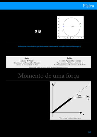 Física
terem resultante nula, provocam movimento de rotação do corpo, não havendo movimento do seu centro de massa.
Consideremos o caso simples de um binário de forças,
como ilustrado na figura. Os ponto A e B têm a mesma massa, estão rigidamente ligados pelo segmento
entre eles, e o sistema está inicialmente em repouso
num plano. Se aplicarmos duas forças e , de igual
módulo e sentidos opostos, nos pontos A e B respetivamente, o centro de massa permanecerá fixo, mas os
pontos A e B irão descrever um círculo em torno dele.

Binário de Forças

Referências
1.	 Newton, Isaac, Philosophiae Naturalis Principia Mathematica (“Mathematical Principles of Natural Philosophy”), London, 1687.
2.	 Halliday, D., Resnick, R.,  Walker, J., Fundamentals of Physics, J. Wiley  Sons, 2001.
3.	 Feymnan, R., Leighton, R.  Sands, M., The Feynman Lectures on Physics, Vol,. 1, Addison-Wesley Publishing, 1963.
4.	 Alonso, M.  Finn, E., Física, Addison Wesley, 1999.

Autor
Mariana de Araújo

Licenciatura em Física na Faculdade de
Ciências da Universidade do Porto

Editor
Joaquim Agostinho Moreira

Departamento de Física e Astronomia da
Faculdade de Ciências da Universidade do Porto

Referência: de Araújo, M. (2013), Revista de Ciência Elementar, 1(01):0012

Momento de uma força
O momento de uma força mede o efeito rotativo da
força aplicada a um corpo, em torno de um ponto, um
fulcro ou um eixo.
Efeito rotativo de uma força aplicada a um sólido
com um ponto fixo e momento polar de uma força
Considere-se uma vara fina que pode rodar livremente
em torno de um dos seus extremos, que se mantém
fixo através de um pivô ou fulcro. Suponhamos que se
aplica uma força F na vara, cujas caraterísticas intensidade e direção se mantêm inalteradas.
Uma vez que o ponto extremo da vara é fixo, a vara
não se translada sob a ação da força aplicada. Note-se que o pivô garante, nas condições impostas pela
resistência do material, a força necessária para que a
resultante das forças aplicadas na vara seja nula. ConVara a rodar em torno da origem.
tudo, sob a ação da força aplicada, a vara roda em torno da extremidade fixa. A experiência mostra que o
tudinal da vara;
efeito rotativo da força depende:
ii.	 Da distância entre a extremidade fixa e o ponto
i.	 Da direção da força relativamente à direção longionde se aplica a força;
| 43

 
