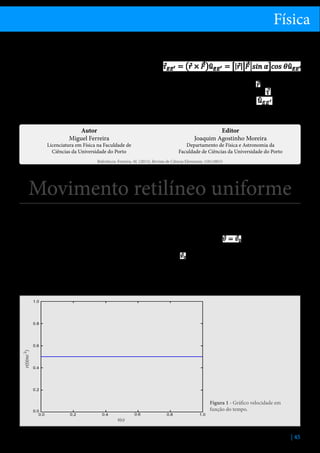 Física
relação ao ponto O é paralelo ao eixo de rotação e a
porta roda.
Se a direção da força for paralela à porta, o momento da força em relação ao ponto O é perpendicular
ao eixo de rotação EE’ e a porta não roda. Pelo que
acabamos de ver, o efeito rotativo de uma força em
relação a um eixo depende da projeção do momento
polar da força, na direção do eixo EE’. A essa projeção
chamamos momento axial da força, e é dada formalAutor
Miguel Ferreira

Licenciatura em Física na Faculdade de
Ciências da Universidade do Porto

mente pela expressão:

em que α é o ângulo entre o vetor e o vetor força
e θ é o ângulo entre o vetor momento e o eixo de
rotação definido pelo vetor unitário
.

Editor
Joaquim Agostinho Moreira

Departamento de Física e Astronomia da
Faculdade de Ciências da Universidade do Porto

Referência: Ferreira, M. (2013), Revista de Ciência Elementar, 1(01):0013

Movimento retilíneo uniforme
Uma partícula, de massa constante, livre de forças ou
sujeita a um sistema de forças com resultante nula,
mantém a sua velocidade constante, descrevendo uma
trajetória retilínea (ver Leis da dinâmica de Newton).
Neste caso, diz-se que a partícula tem movimento
retilíneo uniforme. O termo “uniforme” diz respeito
ao facto do valor da velocidade não se alterar.
Lei das velocidades
Uma vez que a resultante do sistema de forças que atua
na partícula é nula, a aceleração também é nula[1]. As-

sim, num movimento retilíneo uniforme a velocidade
é constante - lei das velocidades.
Matematicamente, podemos escrever:

sendo a velocidade no instante inicial.
O gráfico do valor da velocidade em função do tempo é, pois, uma reta horizontal, podendo ser esboçado
como se mostra na figura 1.

Figura 1 - Gráfico velocidade em
função do tempo.

| 45

 