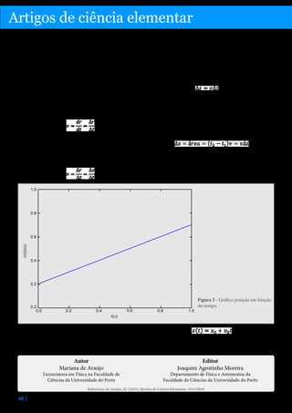 Artigos de ciência elementar
Lei dos espaços
Uma vez que a velocidade é constante, a partícula
descreve uma trajetória retilínea sem inversão. Assim,
o módulo do deslocamento, ∆r, que o corpo efetua
num dado intervalo de tempo ∆t, é igual ao espaço
percorrido, ∆s, nesse mesmo intervalo de tempo.
Lembremos que a velocidade é a taxa temporal com
que a partícula se desloca. Neste caso, como o movimento é uniforme, a taxa temporal de deslocamento é
constante e é igual ao valor da velocidade média:

Atendendo à última igualdade, verificamos que num
movimento retilíneo uniforme o espaço percorrido é
diretamente proporcional ao intervalo de tempo gasto
a percorrê-lo:
(1)
Uma outra forma de se chegar a este resultado seria
interpretar o gráfico velocidade em função do tempo.
A área entre o gráfico da função v(t) e o eixo do tempo
entre os instantes t1 e t2 é igual ao espaço percorrido
nesse intervalo de tempo. Assim sendo:

Uma vez que não há alteração da direção da velocidade, o valor da velocidade é igual à taxa temporal
média com que a partícula percorre o espaço:
Que é igual à equação (1).
O gráfico das posições em função do tempo está esboçado na figura 2.

Figura 2 - Gráfico posição em função
do tempo.

Admitindo que a trajetória do corpo coincide com o
eixo dos xx, a equação das posições pode escrever-se
do seguinte modo:
sendo x0, a posição inicial da partícula.
Autor
Mariana de Araújo

Licenciatura em Física na Faculdade de
Ciências da Universidade do Porto

Editor
Joaquim Agostinho Moreira

Departamento de Física e Astronomia da
Faculdade de Ciências da Universidade do Porto

Referência: de Araújo, M. (2013), Revista de Ciência Elementar, 1(01):0014

46 |

 