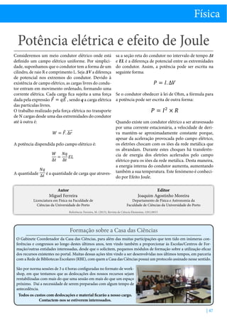 Física

Potência elétrica e efeito de Joule
Consideremos um meio condutor elétrico onde está
definido um campo elétrico uniforme. Por simplicidade, suponhamos que o condutor tem a forma de um
cilindro, de raio R e comprimento L. Seja ∆V a diferença
de potencial nos extremos do condutor. Devido à
existência de campo elétrico, as cargas livres do condutor entram em movimento ordenado, formando uma
corrente elétrica. Cada carga fica sujeita a uma força
dada pela expressão
, sendo q a carga elétrica
das partículas livres.
O trabalho realizado pela força elétrica no transporte
de N cargas desde uma das extremidades do condutor
até à outra é:

A potência dispendida pelo campo elétrico é:

A quantidade

é a quantidade de carga que atravesAutor
Miguel Ferreira

Licenciatura em Física na Faculdade de
Ciências da Universidade do Porto

sa a seção reta do condutor no intervalo de tempo ∆t
e EL é a diferença de potencial entre as extremidades
do condutor. Assim, a potência pode ser escrita na
seguinte forma:

Se o condutor obedecer à lei de Ohm, a fórmula para
a potência pode ser escrita de outra forma:

Quando existe um condutor elétrico a ser atravessado
por uma corrente estacionária, a velocidade de deriva mantém-se aproximadamente constante porque,
apesar da aceleração provocada pelo campo elétrico,
os eletrões chocam com os iões da rede metálica que
os abrandam. Durante estes choques há transferência de energia dos eletrões acelerados pelo campo
elétrico para os iões da rede metálica. Desta maneira,
a energia interna do condutor aumenta, aumentando
também a sua temperatura. Este fenómeno é conhecido por Efeito Joule.
Editor
Joaquim Agostinho Moreira

Departamento de Física e Astronomia da
Faculdade de Ciências da Universidade do Porto

Referência: Ferreira, M. (2013), Revista de Ciência Elementar, 1(01):0015

Formação sobre a Casa das Ciências
O Gabinete Coordenador da Casa das Ciências, para além das muitas participações que tem tido em inúmeras conferências e congressos ao longo destes últimos anos, tem vindo também a proporcionar às Escolas/Centros de Formação/outras entidades interessadas, desde que o solicitem, pequenos módulos de formação sobre a utilização eficaz
dos recursos existentes no portal. Muitas dessas ações têm vindo a ser desenvolvidas nos últimos tempos, em parceria
com a Rede de Bibliotecas Escolares (RBE), com quem a Casa das Ciências possui um protocolo assinado nesse sentido.
São por norma sessões de 3 a 4 horas configuradas no formato de workshop, em que tentamos que as deslocações dos nossos recursos sejam
rentabilizadas com mais do que uma sessão em mais do que um espaço
próximo. Daí a necessidade de serem preparadas com algum tempo de
antecedência.
Todos os custos com deslocações e material ficarão a nosso cargo.
Contactem-nos se estiverem interessados.

| 47

 
