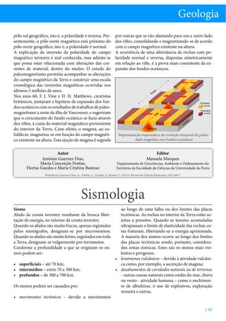 Geologia
pólo sul geográfico, isto é, a polaridade é inversa. Presentemente, o pólo norte magnético está próximo do
pólo norte geográfico, isto é, a polaridade é normal.
A explicação da inversão da polaridade do campo
magnético terrestre é mal conhecida, mas admite-se
que possa estar relacionada com alterações das correntes de material, dentro do núcleo. O estudo do
paleomagnetismo permitiu acompanhar as alterações
do campo magnético da Terra e construir uma escala
cronológica das inversões magnéticas ocorridas nos
últimos 5 milhões de anos.
Nos anos 60, F. J. Vine e D. H. Matthews, cientistas
britânicos, juntaram a hipótese de expansão dos fundos oceânicos com os resultados de trabalhos de paleomagnetismo a oeste da ilha de Vancouver, e sugeriram
que o crescimento do fundo oceânico se fazia através
dos riftes, à custa do material magmático proveniente
do interior da Terra. Com efeito, o magma, ao solidificar, magnetiza-se em função do campo magnético existente na altura. Esta ejeção de magma é seguida

por outras que se vão afastando para um e outro lado
dos riftes, consolidando e magnetizando-se de acordo
com o campo magnético existente na altura.
A ocorrência de uma alternância de rochas com polaridade normal e inversa, dispostas simetricamente
em relação ao rifte, é a prova mais consistente da expansão dos fundos oceânicos.

Autor
António Guerner Dias,
Maria Conceição Freitas,
Florisa Guedes e Maria Cristina Bastoso

Editor
Manuela Marques

po

m
Te

Polaridade
normal
Polaridade
inversa

te

Rif

a

fer

os

Lit
Magma

Representação esquemática da evolução temporal da polaridade magnética nos fundos oceânicos

Departamento de Geociências, Ambiente e Ordenamento do
Território da Faculdade de Ciências da Universidade do Porto

Referência: Guerner Dias, A., Freitas, C., Guedes, F., Bastos, C. (2013), Revista de Ciência Elementar, 1(01):0017

Sismologia
Sismo
Abalo da crusta terrestre resultante da brusca libertação de energia, no interior da crusta terrestre.
Quando os abalos são muito fracos, apenas registados
pelos sismógrafos, designam-se por microssismos.
Quando os abalos são muito fortes, registados em toda
a Terra, designam-se vulgarmente por terramotos.
Conforme a profundidade a que se originam os sismos podem ser:
•	 superficiais – até 70 km;
•	 intermédios – entre 70 a 300 km;
•	 profundos – de 300 a 700 km.
Os sismos podem ser causados por:
•	 movimentos tectónicos – devido a movimentos

ao longo de uma falha ou dos limites das placas
tectónicas. As rochas no interior da Terra estão sujeitas a pressões. Quando as tensões acumuladas
ultrapassam o limite de elasticidade das rochas, estas fraturam, libertando-se a energia aprisionada.
A maioria dos sismos ocorre ao longo dos limites
das placas tectónicas sendo, portanto, considerados zonas sísmicas. Estes são os sismos mais violentos e perigosos;
•	 fenómenos vulcânicos – devido à atividade vulcânica como, por exemplo, a ascenção de magma;
•	 desabamentos de cavidades naturais ou de terrenos;
- outras causas naturais como ondas do mar, chuva
ou vento - atividade humana – como o enchimento de albufeiras, o uso de explosivos, exploração
mineira e outras.

| 49

 