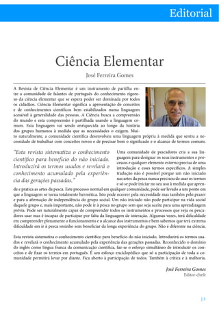 Editorial

Ciência Elementar - Professor José Ferreira Gomes

Editorial

Ciência Elementar
José Ferreira Gomes
A Revista de Ciência Elementar é um instrumento de partilha entre a comunidade de falantes de português do conhecimento rigoroso da ciência elementar que se espera poder ser dominada por todos
os cidadãos. Ciência Elementar significa a apresentação de conceitos
e de conhecimentos científicos bem estabilizados numa linguagem
acessível à generalidade das pessoas. A Ciência busca a compreensão
do mundo e esta compreensão é partilhada usando a linguagem comum. Esta linguagem vai sendo enriquecida ao longo da história
dos grupos humanos à medida que as necessidades o exigem. Muito naturalmente, a comunidade científica desenvolveu uma linguagem própria à medida que sentiu a necessidade de trabalhar com conceitos novos e de precisar bem o significado e o alcance de termos comuns.

“Esta revista sistematiza o conhecimento
científico para benefício do não iniciado.
Introduzirá os termos usados e revelará o
conhecimento acumulado pela experiência das gerações passadas.”

Uma comunidade de pescadores cria a sua linguagem para designar os seus instrumentos e processos e qualquer elemento externo precisa de uma
introdução e esses termos específicos. A simples
tradução não é possível porque um não iniciado
nas artes da pesca nunca precisou de usar os termos
e só se pode iniciar no seu uso à medida que aprende e pratica as artes da pesca. Este processo normal em qualquer comunidade, pode ser levado a um ponto em
que a linguagem se torna totalmente hermética. Isto pode ocorrer pela necessidade mas também pelo prazer
e para a afirmação de independência do grupo social. Um não iniciado não pode participar na vida social
daquele grupo e, mais importante, não pode ir à pesca no grupo sem que seja aceite para uma aprendizagem
prévia. Pode ser naturalmente capaz de compreender todos os instrumentos e processos que veja os pescadores usar mas é incapaz de participar por falta da linguagem de interação. Algumas vezes, terá dificuldade
em compreender plenamente o funcionamento e o alcance dos instrumentos e bem sabemos que terá extrema
dificuldade em ir à pesca sozinho sem beneficiar da longa experiência do grupo. Não é diferente na ciência.
Esta revista sistematiza o conhecimento científico para benefício do não iniciado. Introduzirá os termos usados e revelará o conhecimento acumulado pela experiência das gerações passadas. Reconhecido o domínio
do inglês como língua franca da comunicação científica, faz-se o esforço simultâneo de introduzir os conceitos e de fixar os termos em português. É um esforço enciclopédico que só a participação de toda a comunidade permitirá levar por diante. Fica aberto à participação de todos. Também à crítica e à melhoria.

José Ferreira Gomes
Editor-chefe

|5

 