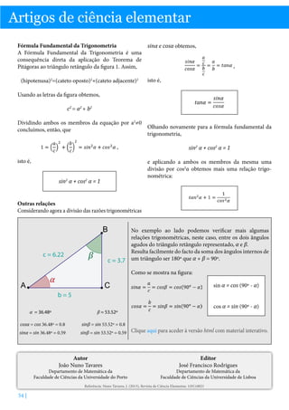 Artigos de ciência elementar
Fórmula Fundamental da Trigonometria
A Fórmula Fundamental da Trigonometria é uma
consequência direta da aplicação do Teorema de
Pitágoras ao triângulo retângulo da figura 1. Assim,
(hipotenusa)2=(cateto oposto)2+(cateto adjacente)2

sinα e cosα obtemos,
,
isto é,

Usando as letras da figura obtemos,
c2 = a2 + b2
Dividindo ambos os membros da equação por a2≠0
Olhando novamente para a fórmula fundamental da
concluímos, então, que
trigonometria,
,

sin2 α + cos2 α = 1

isto é,

e aplicando a ambos os membros da mesma uma
divisão por cos2α obtemos mais uma relação trigonométrica:

sin2 α + cos2 α = 1

Outras relações
Considerando agora a divisão das razões trigonométricas

B
c = 6.22

A

No exemplo ao lado podemos verificar mais algumas
relações trigonométricas, neste caso, entre os dois ângulos
agudos do triângulo retângulo representado, α e β.
Resulta facilmente do facto da soma dos ângulos internos de
c = 3.7 um triângulo ser 180º que α + β = 90º.

β

Como se mostra na figura:

α

C

sin α = cos (90º - α)

b=5
α = 36.48º

cos α = sin (90º - α)

β = 53.52º

cosα = cos 36.48º = 0.8
sinα = sin 36.48º = 0.59

sinβ = sin 53.52º = 0.8

sinβ = sin 53.52º = 0.59 Clique aqui para aceder à versão html com material interativo.

Autor
João Nuno Tavares

Departamento de Matemática da
Faculdade de Ciências da Universidade do Porto

Editor
José Francisco Rodrigues

Departamento de Matemática da
Faculdade de Ciências da Universidade de Lisboa

Referência: Nuno Tavares, J. (2013), Revista de Ciência Elementar, 1(01):0021

54 |

 