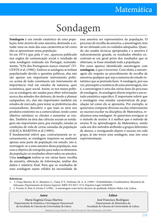 Matemática

Sondagem
Sondagem é um estudo estatístico de uma população, feito através de uma amostra, destinado a estudar uma ou mais das suas caraterísticas tal como
elas se apresentam nessa população.
Só em 1973 é que, pela 1ª vez , apareceu publicado
nos orgãos de comunicação social o resultado de
uma sondagem realizada em Portugal, nomeadamente, “63% dos Portugueses nunca votaram” (VICENTE et al. (1996)). Embora as sondagens se tenham
popularizado devido a questões políticas, elas não
são apenas um importante instrumento político; acima de tudo constituem um instrumento de
importância vital em estudos de natureza, quer
económica, quer social. Assim, se nos meios políticos as sondagens são usadas para obter informação
acerca das atitudes dos eleitores, de modo a planear
campanhas, etc, elas são importantes também em
estudos de mercado, para testar as preferências dos
consumidores, descobrir o que mais os atrai nos
produtos existentes ou a comercializar, tendo como
objetivo satisfazer os clientes e aumentar as vendas. Também na área das ciências sociais as sondagens são importantes para, por exemplo, estudar as
condições de vida de certas camadas da população
(GRAÇA MARTINS et al (1999)).
É fundamental referir que, contrariamente ao recenseamento, as sondagens inquirem ou analisam
apenas uma parte da população em estudo, isto é,
restringem-se a uma amostra dessa população, mas
com o objetivo de extrapolar para todos os elementos
da população os resultados observados na amostra.
Uma sondagem realiza-se em várias fases: escolha
da amostra, obtenção da informação, análise dos
dados e relatório final. Para que os resultados de
uma sondagem sejam válidos há necessidade de

essa amostra ser representativa da população. O
processo de recolha da amostra, a amostragem, tem
de ser efetuada com os cuidados adequados. Quando são usadas técnicas apropriadas e a amostra é
suficientemente grande, os resultados obtidos encontram-se em geral perto dos resultados que se
obteriam, se fosse estudada toda a população.
Por vezes aparece identificado amostragem com
sondagem, o que é incorreto. Com efeito, a amostragem diz respeito ao procedimento de recolha de
amostras qualquer que seja a natureza do estudo estatístico que se pretenda fazer. A sondagem, por sua
vez, pressupõe a existência de uma amostragem, isto
é, a amostragem é uma das várias fases do processo
de sondagem. As sondagens dizem respeito a um estudo estatístico específico. É importante referir que
a sondagem visa estudar caraterísticas da população tal como ela se apresenta. Por exemplo, se
quisermos comparar diversas escolas relativamente
ao sucesso escolar na disciplina de Matemática, realizamos uma sondagem. Se quisermos averiguar se
o método de ensino A é melhor que o método de
ensino B na aprendizagem da Matemática, sendo
cada um dos métodos atribuído a grupos diferentes
de alunos, e averiguando depois o sucesso em cada
grupo, já não temos uma sondagem, mas sim uma
experimentação.

Referências
1.	 1. Graça Martins, M. E., Monteiro, C., Viana, P. V., Turkman, M. A. A. (1999) – Probabilidades e Combinatória. Ministério da
Educação, Departamento do Ensino Superior. ISBN: 972-8417-33-0. Depósito Legal 143440/99.
2.	 2. Vicente, P., Reis, E; Ferrão, F. (1996) - A amostragem como factor decisivo de qualidade, Edições Sílabo, Lda, Lisboa.

Autor
Maria Eugénia Graça Martins

Departamento de Estatística e Investigação Operacional
da Faculdade de Ciências da Universidade de Lisboa

Editor
José Francisco Rodrigues

Departamento de Matemática da
Faculdade de Ciências da Universidade de Lisboa

Referência: Graça Martins, E. (2013), Revista de Ciência Elementar, 1(01):0022

| 55

 