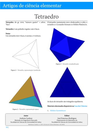 Artigos de ciência elementar

Tetraedro
Tetraedro. do gr. tetrá, “número quatro” + edron, O tetraedro, juntamente com o dodecaedro, o cubo, o
“face”.
octaedro e o icosaedro formam os Sólidos Platónicos.
Tetraedro é um poliedro regular com 4 faces.
Notas
Um tetraedro tem 4 faces, 6 arestas e 4 vértices.

Figura 3 - Tetraedro em planificação

Figura 1 - Tetraedro, representação translúcida

As faces do tetraedro são triângulos equiláteros.
Materiais relacionados disponíveis na Casa das Ciências:
Figura 2 - Tetraedro, representação opaca

Autor
Andreia Cardoso

Mestrado em Engenharia Física pela
Faculdade de Ciências da Universidade de Lisboa

1.	 Sólidos Geométricos
Editor
José Francisco Rodrigues

Departamento de Matemática da
Faculdade de Ciências da Universidade de Lisboa

Referência: Cardoso, A. (2013), Revista de Ciência Elementar, 1(01):0024

58 |

 