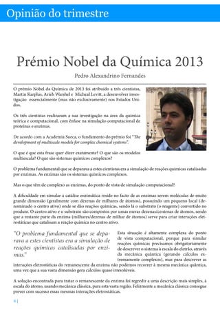 Opinião do trimestre

Prémio Nobel da Química 2013 - Professor Pedro Alexandrino Fernandes

Opinião do trimestre

Prémio Nobel da Química 2013
Pedro Alexandrino Fernandes
O prémio Nobel da Química de 2013 foi atribuído a três cientistas,
Martin Karplus, Arieh Warshel e Micheal Levitt, a desenvolver investigação essencialmente (mas não exclusivamente) nos Estados Unidos.
Os três cientistas realizaram a sua investigação na área da química
teórica e computacional, com ênfase na simulação computacional de
proteínas e enzimas.
De acordo com a Academia Sueca, o fundamento do prémio foi “The
development of multiscale models for complex chemical systems”.
O que é que esta frase quer dizer exatamente? O que são os modelos
multiescala? O que são sistemas químicos complexos?
O problema fundamental que se deparava a estes cientistas era a simulação de reações químicas catalisadas
por enzimas. As enzimas são os sistemas químicos complexos.
Mas o que têm de complexo as enzimas, do ponto de vista de simulação computacional?
A dificuldade em simular a catálise enzimática reside no facto de as enzimas serem moléculas de muito
grande dimensão (geralmente com dezenas de milhares de átomos), possuindo um pequeno local (denominado o centro ativo) onde se dão reações químicas, sendo lá o substrato (o reagente) convertido no
produto. O centro ativo e o substrato são compostos por umas meras dezenas/centenas de átomos, sendo
que a restante parte da enzima (milhares/dezenas de milhar de átomos) serve para criar interações eletrostáticas que catalisam a reação química no centro ativo.

“O problema fundamental que se deparava a estes cientistas era a simulação de
reações químicas catalisadas por enzimas.”

Esta situação é altamente complexa do ponto
de vista computacional, porque para simular
reações químicas precisamos obrigatoriamente
de descrever o sistema à escala do eletrão, através
da mecânica quântica (gerando cálculos extremamente complexos), mas para descrever as
interações eletrostáticas do remanescente da enzima não podemos recorrer à mesma mecânica quântica,
uma vez que a sua vasta dimensão gera cálculos quase irresolúveis.
A solução encontrada para tratar o remanescente da enzima foi regredir a uma descrição mais simples, à
escala do átomo, usando mecânica clássica, para esta vasta região. Felizmente a mecânica clássica consegue
prever com sucesso essas mesmas interações eletrostáticas.
6|

 