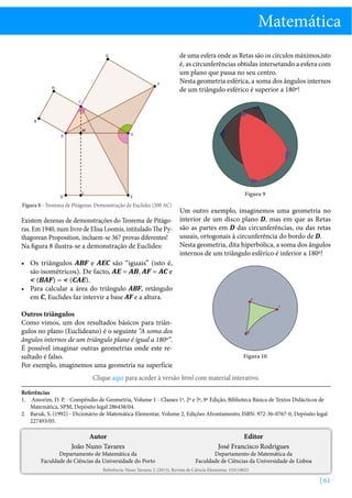 Matemática
G

F

H

de uma esfera onde as Retas são os círculos máximos,isto
é, as circunferências obtidas intersetando a esfera com
um plano que passa no seu centro.
Nesta geometria esférica, a soma dos ângulos internos
de um triângulo esférico é superior a 180º!

C
A

K
M

A

B

C

B

D

L

E

Figura 9

Figura 8 - Teorema de Pitágoras. Demonstração de Euclides (300 AC)

Um outro exemplo, imaginemos uma geometria no
Existem dezenas de demonstrações do Teorema de Pitágo- interior de um disco plano D, mas em que as Retas
ras. Em 1940, num livro de Elisa Loomis, intitulado The Py- são as partes em D das circunferências, ou das retas
usuais, ortogonais à circunferência do bordo de D.
thagorean Proposition, incluem-se 367 provas diferentes!
Nesta geometria, dita hiperbólica, a soma dos ângulos
Na figura 8 ilustra-se a demonstração de Euclides:
internos de um triângulo esférico é inferior a 180º!
•	 Os triângulos ABF e AEC são “iguais” (isto é,
são isométricos). De facto, AE = AB, AF = AC e
 (BAF) =  (CAE).
•	 Para calcular a área do triângulo ABF, retângulo
em C, Euclides faz intervir a base AF e a altura.
A

C

Outros triângulos
Como vimos, um dos resultados básicos para triângulos no plano (Euclideano) é o seguinte “A soma dos
ângulos internos de um triângulo plano é igual a 180º”.
É possível imaginar outras geometrias onde este resultado é falso.
Por exemplo, imaginemos uma geometria na superfície

B

Figura 10

Clique aqui para aceder à versão html com material interativo.
Referências
1.	 Amorim, D. P. - Compêndio de Geometria, Volume 1 - Classes 1ª, 2ª e 3ª, 9ª Edição, Biblioteca Básica de Textos Didácticos de
Matemática, SPM, Depósito legal 286438/04.
2.	 Baruk, S. (1992) - Dicionário de Matemática Elementar, Volume 2, Edições Afrontamento, ISBN: 972-36-0767-0, Depósito legal
227493/05.

Autor
João Nuno Tavares

Departamento de Matemática da
Faculdade de Ciências da Universidade do Porto

Editor
José Francisco Rodrigues

Departamento de Matemática da
Faculdade de Ciências da Universidade de Lisboa

Referência: Nuno Tavares, J. (2013), Revista de Ciência Elementar, 1(01):0025

| 61

 