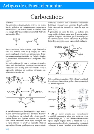 Química

Artigos de ciência elementar

Carbocatiões
Estrutura
Os carbocatiões, intermediários reativos em muitas
reações orgânicas, são catiões em que a carga positiva
está associada a um ou mais átomos de carbono, como
por exemplo CH3+ (carbocatião metilo) e CH2=CH-CH2+
(carbocatião alilo):

va não está localizada num só átomo de carbono mas
distribuída pelos carbonos terminais do carbocatião.
Dada a simetria da partícula, as cargas δ+ aqui são
iguais a 0,5+.
A geometria em torno do átomo de carbono com
carga positiva é plana, o que seria de esperar dada a
repulsão dos pares eletrónicos que fazem as ligações
do carbono aos três átomos adjacentes. A geometria
destes dois carbocatiões está representada na figura:

São normalmente muito reativos, o que lhes confere
uma vida bastante curta. Foi J. Stiegler, em 1899[2],
quem propôs pela primeira vez a intervenção de carbocatiões como intermediários em Química Orgânica, ideia que foi desenvolvida mais tarde por H. Meerwein[3].
No carbocatião metilo a carga positiva está praticamente toda localizada no átomo de carbono mas no
carbocatião alilo a carga está deslocalizada, o que se
representa utilizando as seguintes estruturas contribuintes (ressonância):
As três orbitais moleculares (OM) π do carbocatião alilo resultantes da combinação das três orbitais atómicas p são as seguintes:

A verdadeira estrutura do carbocatião é algo parecida com a representação inserida por baixo da chaveta e significa que na partícula não existem nem ligações duplas nem ligações simples, mas ligações
com caráter intermédio entre duplo e simples, que
se representaram por um traço tracejado sobre um
traço cheio. Mostra, igualmente, que a carga positi62 |

A OM de menor energia está completamente
preenchida e estende-se sobre todo o sistema, o que
confere às ligações C-C um caráter intermédio entre
ligação simples e ligação dupla (3 eletrões em cada ligação, ou seja, dois eletrões σ e um eletrão π entre dois
carbonos). A maior contribuição da orbital atómica

 