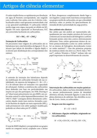 Artigos de ciência elementar
O catião tropílio forma-se rapidamente por dissolução
em água de brometo correspondente, não reagindo
com o solvente. Este catião, com 4n+2 eletrões π deslocalizados sobre o anel apresenta aromaticidade e daí
a sua apreciável estabilidade. O carbocatião trifenilmetilo reage com a água, mas pode ser obtido em SO2
líquido. Em meio superácido os fluoroalcanos, R-F,
são convertidos facilmente em carbocatiões.
R-F + SbF5 → R+ + [SbF6]−
Formação de Carbocatiões
Os precursores mais vulgares de carbocatiões são os
haloalcanos (por cisão heterolítica da ligação C-X), os
alcenos (por adição de eletrófilos à ligação dupla) e
os álcoois (por desidratação dos correspondentes iões
oxónio).

A extensão da ionização dos haloalcanos depende
da estabilização do carbocatião formado (da sua estabilidade), da natureza do halogéneo (I  Br  Cl 
F) e do solvente (deve ser ionizante e ter capacidade
de solvatação). Embora a existência dos carbocatiões
fosse deduzida com base em particularidades nas
reações em que eles participam, em 1958, Doering et
al,[4]observaram pela primeira vez, por RMN, um carbocatião estável (o catião heptametilbenzenónio). Em
1963 G. Olah[5] conseguiu detetar diretamente carbocatiões alquilo, muito mais reativos, formados a partir de fluoretos de alquilo em meio superácido (SbF5),
onde permanecem sem sofrer qualquer modificação,
podendo ser observados por IV e RMN.

de fluor, desapareceu completamente dando lugar a
um singuleto a campo muito mais baixo correspondente
aos grupos metilo do carbocatião, em que a densidade
eletrónica sobre os protões foi apreciavelmente diminuída devido à proximidade da carga positiva.
Iões carbónio não-clássicos
São catiões que não podem ser representados adequadamente por uma simples estrutura de Lewis por
conterem um ou mais átomos de hidrogénio e carbono
formando pontes entre dois centros eletronicamente
deficientes. Estes catiões apresentam átomos de carbono pentacoordenados (como no catião norbornilo) ou átomos de hidrogénio dicoordenados (como
no catião metónio)[7]. Uma das primeiras proposta
da existência destes iões deve-se a Nevil, Salas e Wilson[8], embora Winstein e Trifan[9] tenham tido um
papel importante no desenvolvimento do conceito.

Intervenção dos carbocatiões em reações químicas
Os carbocatiões, dada a sua baixa densidade eletrónica, atacam preferentemente pontos de densidade
eletrónica elevada, formando ligações à custa de dupletos eletrónicos do substrato. São eletrófilos ou ácidos de Lewis. Assim, os carbocatiões:
•	 Reagem com iões negativos
R+ + Cl− → R-Cl
•	 Adicionam a ligações múltiplas, originando novos carbocatiões:
R+ + CH2=CH-CH3 → R-CH2-CH+-CH3

O sinal de RMN (dupleto) correspondente aos grupos
metilo no composto inicial, acoplados com o átomo
64 |

 