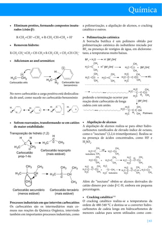Química
•	 Eliminam protões, formando compostos insatu- a polimerização, a alquilação de alcenos, o cracking
catalítico e outros.
rados (cisão β):
R-CH2=CH+-CH3 → R-CH2-CH=CH2 + H+
•	 Removem hidreto:
R-CH2-CH2++CH2= CH-CH3→ R-CH2-CH3 + CH2=CH-CH2+

•	 Polimerização catiónica
A borracha butílica é um polímero obtido por
polimerização catiónica do isobutileno iniciada por
BF3 na presença de vestígios de água, em diclorometano, a temperaturas muito baixas.

•	 Adicionam ao anel aromático:

No novo carbocatião a carga positiva está deslocalizada do anel, como sucede no carbocatião benzenónio

podendo a terminação ocorrer por
reação deste carbocatião de longa
cadeia com um anião.

•	 Sofrem rearranjos, transformando-se em catiões •	 Alquilação de alcenos
A alquilação de alcenos realiza-se para obter hidrode maior estabilidade:
carbonetos ramificados de elevado índice de octano,
como o “isoctano” (2,2,4-trimetilpentano). Realiza-se
na presença de ácidos concentrados, como HF e
H2SO4.

Além do “isoctano” obtêm-se alcenos derivados do
catião dímero por cisão β C-H, embora em pequena
percentagem.
•	 Cracking catalítico[10]
Processos industriais em que intervêm carbocatiões O cracking catalítico realiza-se a temperaturas da
Os carbocatiões são os intermediários mais co- ordem de 480-540 °C e destina-se a converter hidromuns nas reações da Química Orgânica, intervindo carbonetos de cadeia longa em hidrocarbonetos de
também em importantes processos industriais, como menores cadeias para serem utilizados como com| 65

 