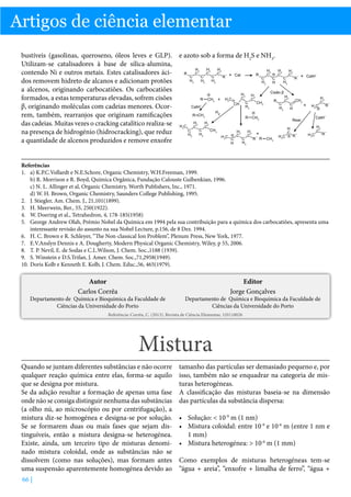 Artigos de ciência elementar
bustíveis (gasolinas, queroseno, óleos leves e GLP). e azoto sob a forma de H2S e NH3.
Utilizam-se catalisadores à base de sílica-alumina,
contendo Ni e outros metais. Estes catalisadores ácidos removem hidreto de alcanos e adicionam protões
a alcenos, originando carbocatiões. Os carbocatiões
formados, a estas temperaturas elevadas, sofrem cisões
β, originando moléculas com cadeias menores. Ocorrem, também, rearranjos que originam ramificações
das cadeias. Muitas vezes o cracking catalítico realiza-se
na presença de hidrogénio (hidrocracking), que reduz
a quantidade de alcenos produzidos e remove enxofre
Referências
1.	 a) K.P.C.Vollardt e N.E.Schore, Organic Chemistry, W.H.Freeman, 1999.
b) R. Morrison e R. Boyd, Química Orgânica, Fundação Calouste Gulbenkian, 1996.
c) N. L. Allinger et al, Organic Chemistry, Worth Publishers, Inc., 1971.
d) W. H. Brown, Organic Chemistry, Saunders College Publishing, 1995.
2.	 J. Stiegler, Am. Chem. J., 21,101(1899).
3.	 H. Meerwein, Ber., 55, 250(1922).
4.	 W. Doering et al., Tetrahedron, 4, 178-185(1958)
5.	 George Andrew Olah, Prémio Nobel da Química em 1994 pela sua contribuição para a química dos carbocatiões, apresenta uma
interessante revisão do assunto na sua Nobel Lecture, p.156, de 8 Dez. 1994.
6.	 H. C. Brown e R. Schleyer, “The Non-classical Ion Problem”, Plenum Press, New York, 1977.
7.	 E.V.Anslyn Dennis e A. Dougherty, Modern Physical Organic Chemistry, Wiley, p 55, 2006.
8.	 T. P. Nevil, E. de Sodas e C.L.Wilson, J. Chem. Soc.,1188 (1939).
9.	 S. Winstein e D.S.Trifan, J. Amer. Chem. Soc.,71,2958(1949).
10.	Doris Kolb e Kenneth E. Kolb, J. Chem. Educ.,56, 465(1979).

Autor
Carlos Corrêa

Departamento de Química e Bioquímica da Faculdade de
Ciências da Universidade do Porto

Editor
Jorge Gonçalves

Departamento de Química e Bioquímica da Faculdade de
Ciências da Universidade do Porto

Referência: Corrêa, C. (2013), Revista de Ciência Elementar, 1(01):0026

Mistura
Quando se juntam diferentes substâncias e não ocorre
qualquer reação química entre elas, forma-se aquilo
que se designa por mistura.
Se da adição resultar a formação de apenas uma fase
onde não se consiga distinguir nenhuma das substâncias
(a olho nú, ao microscópio ou por centrifugação), a
mistura diz-se homogénea e designa-se por solução.
Se se formarem duas ou mais fases que sejam distinguíveis, então a mistura designa-se heterogénea.
Existe, ainda, um terceiro tipo de misturas denominado mistura coloidal, onde as substâncias não se
dissolvem (como nas soluções), mas formam antes
uma suspensão aparentemente homogénea devido ao
66 |

tamanho das partículas ser demasiado pequeno e, por
isso, também não se enquadrar na categoria de misturas heterogéneas.
A classificação das misturas baseia-se na dimensão
das partículas da substância dispersa:
•	 Solução:  10-9 m (1 nm)
•	 Mistura coloidal: entre 10-9 e 10-6 m (entre 1 nm e
1 mm)
•	 Mistura heterogénea:  10-6 m (1 mm)
Como exemplos de misturas heterogéneas tem-se
“água + areia”, “enxofre + limalha de ferro”, “água +

 