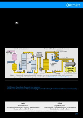Química
sua exploração tivesse ainda mais sucesso ao longo da
Primeira Guerra Mundial.
A síntese do amoníaco pelo processo de Haber-Bosch
pode ser resumida na seguinte equação química:
2NH3(g)

N2(g) + 3H2(g)

∆H0 = -92,6 KJ.mol-1

Analisando a equação acima, podem extrair-se duas
grandes conclusões[4]:
•	 Como 1 mole de N2 reage com 3 moles de H2 para
originar 2 moles de NH3, é possível maximizar
a produção de amoníaco se a reação ocorrer a
pressões elevadas;
•	 Dada a natureza exotérmica da reação direta,
quanto menor a temperatura do vaso reacional,
maior será a produção de amoníaco.
Produção da mistura reacional

Assim, das conclusões acima, compreende-se que o
processo de Haber-Bosch deve ser realizado a pressões
elevadas e à temperatura mais baixa possível. Neste
sentido, o processo de Haber-Bosch original deve ser
realizado a uma pressão de cerca de 200 bar e uma
temperatura entre 500 °C e 600 °C.[5,6] A catálise deste
processo deve ser feita com ferro, óxido de alumínio
ou óxido de potássio.[7]
O processo de remoção do amoníaco resulta dos
diferentes pontos de ebulição dos componentes no
vaso reacional. Como o amoníaco possui um ponto de
ebulição mais elevado que o do diazoto e o do di-hidrogénio, é possível condensar apenas o amoníaco, reciclando o diazoto e o di-hidrogénio gasosos que ainda
não reagiram. Em Portugal, este processo de obtenção
de amoníaco foi utilizado, até dezembro de 2008, na
empresa industrial Amoníaco de Portugal, S.A.[8].
Processo de Haber-Bosch (produção de amoníaco)

Vapor

Metano CH4
Água H2O

Aquecimento

N2, H2 , CO2

H2O

CH4+H2O
CO + 3H2

N2, H2 , NH3

Compressão

Reator

Catalisador

Ar

H2O

O2 N2

500°C

H2O

» Catalisador
» 450 °C
» 300 bar

2CH 4+O2

Arrefecimento

2CO+4H 2
N2, H2 , CO

N2, H2

H2O, CO2
N2, H2

Compressão

Amoniaco
líquido

Compressão

Figura 1 - Esquema da produção industrial de amoníaco. Note-se que o processo de Haber-Bosch corresponde
apenas à segunda metade da imagem. (Adaptado de Sven em Wikimedia Commons: Haber-Bosch)
Referências
1.	 F. Aftalion, A history of the international chemical industry, 2nd edition, Philadelphia, PA: Chemical Heritage Press, 2001, ISBN:
978-0-94-190129-1.
2.	 Nobel Lecture: The synthesis of ammonia from its elements, consultado em 03/04/2012.H. Meerwein, Ber., 55, 250(1922).
3.	 Nobel Lecture: The development of the chemical high pressure method during the establishment of the new ammonia industry,
consultado em 03/04/2012.
4.	 R. Chang, Chemistry, 10th edition, Boston: McGraw-Hill, 2010, ISBN: 978-0-07-351109-2.
5.	 L. Lloyd, Handbook of industrial catalysts, New York: Springer, 2011, ISBN: 978-0-387-49962-8.
6.	 A. Stwertka, A guide to the elements, 2nd edition, New York: Oxford University Press, 2002, ISBN: 978-0-19-515026-1.
7.	 A. Jones, Access to chemistry, Cambridge, UK: Royal Society of Chemistry, 1999, ISBN: 0-85404-564-3.
8.	 C. Corrêa, F. P. Basto, N. Almeida, Química no Mundo Real, 1ª edição, Porto: Porto Editora, 2008, ISBN: 978-972-0-42249-1.

Autor
Daniel Ribeiro

Mestrado em Ensino de Física e Química pela Faculdade de
Ciências da Universidade do Porto

Editor
Jorge Gonçalves

Departamento de Química e Bioquímica da Faculdade de
Ciências da Universidade do Porto

Referência: Ribeiro D. (2013), Revista de Ciência Elementar, 1(01):0029

| 69

 