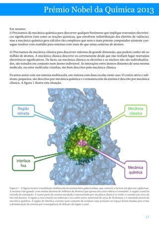 Prémio Nobel da Química 2013
Em resumo:
i) Precisamos da mecânica quântica para descrever qualquer fenómeno que implique rearranjos electrónicos significativos (tais como as reações químicas, que envolvem redistribuição dos eletrões de valência),
mas a mecânica quântica gera cálculos tão complexos que nem o mais potente computador existente consegue resolver com exatidão para sistemas com mais do que umas centenas de átomos.
ii) Precisamos da mecânica clássica para descrever sistemas de grande dimensão, que podem conter até ao
milhão de átomos. A mecânica clássica descreve-os corretamente desde que não tenham lugar rearranjos
electrónicos significativos. De facto, na mecânica clássica os electrões e os núcleos não são individualizados, são tratados em conjunto num átomo indivisível. As interações entre átomos distantes de uma mesma
molécula, ou entre moléculas vizinhas, são bem descritos pela mecânica clássica.
Ficamos assim com um sistema multiescala, um sistema com duas escalas neste caso. O centro ativo e substrato, pequenos, são descritos por mecânica quântica e o remanescente da enzima é descrito por mecânica
clássica. A figura 1 ilustra esta situação.

Região
retirada

Interface
fixa

Mecânica
clássica

Mecânica
quântica

Figura 1 - A figura mostra a modelação multiescala da enzima beta-galactosidase, que converte a lactose em glucose e galactose.
A enzima é tão grande (com muitas dezenas de milhares de átomos) que apenas um corte esférico é simulado. A região a azul foi
retirada da simulação. A maior parte da enzima simulada é representada por mecânica clássica (a verde) e consiste em cerca de
três mil átomos. A região a rosa consiste no substrato e no centro ativo, num total de cerca de 50 átomos, e é simulada através de
mecânica quântica. A região de interface consiste num conjunto de resíduos cujas posições no espaço foram fixadas para evitar
a desnaturação da enzima por consequência de deleção da região a azul.

|7

 