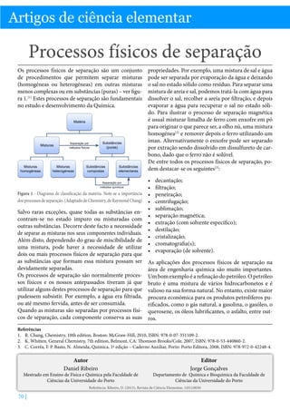 Artigos de ciência elementar

Processos físicos de separação
Os processos físicos de separação são um conjunto
de procedimentos que permitem separar misturas
(homogéneas ou heterogéneas) em outras misturas
menos complexas ou em substâncias (puras) – ver figura 1.[1] Estes processos de separação são fundamentais
no estudo e desenvolvimento da Química.

Figura 1 - Diagrama de classificação da matéria. Note-se a importância
dos processos de separação. (Adaptado de Chemistry, de Raymond Chang)

Salvo raras exceções, quase todas as substâncias encontram-se no estado impuro ou misturadas com
outras substâncias. Decorre deste facto a necessidade
de separar as misturas nos seus componentes individuais.
Além disto, dependendo do grau de miscibilidade de
uma mistura, pode haver a necessidade de utilizar
dois ou mais processos físicos de separação para que
as substâncias que formam essa mistura possam ser
devidamente separadas.
Os processos de separação são normalmente processos físicos e os nossos antepassados tiveram já que
utilizar alguns destes processos de separação para que
pudessem subsistir. Por exemplo, a água era filtrada,
ou até mesmo fervida, antes de ser consumida.
Quando as misturas são separadas por processos físicos de separação, cada componente conserva as suas

propriedades. Por exemplo, uma mistura de sal e água
pode ser separada por evaporação da água e deixando
o sal no estado sólido como resíduo. Para separar uma
mistura de areia e sal, podemos tratá-la com água para
dissolver o sal, recolher a areia por filtração, e depois
evaporar a água para recuperar o sal no estado sólido. Para ilustrar o processo de separação magnética
é usual misturar limalha de ferro com enxofre em pó
para originar o que parece ser, a olho nú, uma mistura
homogénea[2] e remover depois o ferro utilizando um
íman. Alternativamente o enxofre pode ser separado
por extração sendo dissolvido em dissulfureto de carbono, dado que o ferro não é solúvel.
De entre todos os processos físicos de separação, podem destacar-se os seguintes[3]:
•	
•	
•	
•	
•	
•	
•	
•	
•	
•	
•	

decantação;
filtração;
peneiração;
centrifugação;
sublimação;
separação magnética;
extração (com solvente específico);
destilação;
cristalização;
cromatografia(s);
evaporação (de solvente).

As aplicações dos processos físicos de separação na
área de engenharia química são muito importantes.
Um bom exemplo é a refinação do petróleo. O petróleo
bruto é uma mistura de vários hidrocarbonetos e é
valioso na sua forma natural. No entanto, existe maior
procura económica para os produtos petrolíferos purificados, como o gás natural, a gasolina, o gasóleo, o
querosene, os óleos lubrificantes, o asfalto, entre outros.

Referências
1.	 R. Chang, Chemistry, 10th edition, Boston: McGraw-Hill, 2010, ISBN: 978-0-07-351109-2.
2.	 K. Whitten, General Chemistry, 7th edition, Belmont, CA: Thomson Brooks/Cole, 2007, ISBN: 978-0-53-440860-2.
3.	 C. Corrêa, F. P. Basto, N. Almeida, Química, 1ª edição – Caderno Auxiliar, Porto: Porto Editora, 2008, ISBN: 978-972-0-42248-4.

Autor
Daniel Ribeiro

Mestrado em Ensino de Física e Química pela Faculdade de
Ciências da Universidade do Porto

Editor
Jorge Gonçalves

Departamento de Química e Bioquímica da Faculdade de
Ciências da Universidade do Porto

Referência: Ribeiro, D. (2013), Revista de Ciência Elementar, 1(01):0030

70 |

 