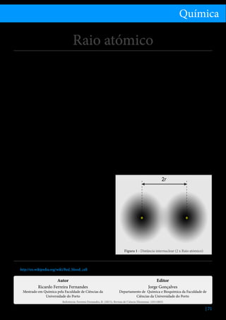 Química

Raio atómico
Considerando os átomos com forma esférica, o raio
atómico seria o raio de uma esfera que incluísse praticamente toda a nuvem eletrónica. No entanto, a nuvem
eletrónica não apresenta uma fronteira rigorosamente
definida, uma vez que os eletrões não se encontram
em órbitas bem defenidas, sendo a sua distribuição
espacial descrita por uma função de densidade de
probabilidade, segundo o atual modelo de orbitais do
átomo. Deste modo, dado que os átomos não são
exatamente esferas rígidas, existem várias propostas
de avaliação do tamanho dos átomos: raio metálico,
raio covalente e raio de Van der Waals.
Se se conhecer a distância entre os núcleos de dois
átomos ligados, pode considerar-se o raio atómico
como metade dessa distância, como sucede nos elementos metálicos, em que o raio atómico se passa a
designar por raio metálico. O mesmo se passa com
elementos não metálicos covalentemente ligados em
moléculas diatómicas (e.g. Cl2); nestas circunstâncias,
o raio atómico adota a designação de raio covalente.
Quando temos em presença dois átomos não ligados,
os eletrões de cada átomo não se movem independentemente dos eletrões do outro átomo; movem-se
de modo a conduzir a polarizações instantâneas de
que resulta a atração entre os átomos (forças de van
der Waals). A energia do sistema vai diminuindo com
a aproximação, passa por um mínimo, e cresce depois
rapidamente devido à repulsão entre os núcleos. A distância entre os núcleos quando a energia potencial é
mínima, é igual à soma dos raios de van der Waals. Se
os átomos são iguais, os raios de de van der Waals são
metade desta distância. Se os átomos são diferentes,
pode determinar-se o raio atómico de um a partir do
conhecimento do raio do outro.
O valor do raio atómico dos elementos varia entre 30
e 300 pm, cerca de um milhão de vezes mais pequeno
que um glóbulo vermelho (6 a 8 μm).[1] No entanto,

o valor do raio de um átomo é cerca de dez mil vezes
maior que o seu núcleo (1-10 fm).
O raio atómico é uma propriedade periódica, pois
varia de acordo com a posição do elemento na Tabela
Periódica, diminuindo genericamente ao longo de um
período e aumentando monotonamente ao longo de
um grupo. Ao longo do período, cada elemento sucessivo apresenta mais um protão e um eletrão que
o imediatamente anterior, mas o número de camadas
eletrónicas ocupadas não aumenta com o aumento
do número de eletrões. Logo, ao longo do período,
o aumento da carga nuclear efetiva, provocada pelo
aumento do número de protões, origina átomos com
os eletrões mais fortemente atraídos para o núcleo do
que resulta um menor raio atómico. À medida que
descemos no grupo, o número de camadas eletrónicas ocupadas aumenta, os eletrões de valência encontram-se numa camada mais exterior, onde a carga nuclear efetiva é menor (maior blindagem), os eletrões
estão menos fortemente atraídos e, por isso, o raio
atómico é maior.

2r

Figura 1 - Distância internuclear (2 x Raio atómico)

Referências
1.	 http://en.wikipedia.org/wiki/Red_blood_cell

Autor
Ricardo Ferreira Fernandes

Mestrado em Química pela Faculdade de Ciências da
Universidade do Porto

Editor
Jorge Gonçalves

Departamento de Química e Bioquímica da Faculdade de
Ciências da Universidade do Porto

Referência: Ferreira Fernandes, R. (2013), Revista de Ciência Elementar, 1(01):0031

| 71

 