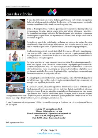 A Casa das Ciências é um projeto da Fundação Calouste Gulbenkian, na sequência
da forte tradição de apoio à qualidade da educação em Portugal, que esta instituição
tem desenvolvido em diferentes frentes ao longo dos anos.
Trata-se de um projeto da Fundação que se desenvolve em torno de um portal para
professores de Ciência e que se assume como um veículo integrador e amplificador dos esforços atuais na utilização dasTecnologias da Informação no processo de
Ensino/Aprendizagem feitos por agentes muito diferenciados, e cujos resultados se
encontram dispersos.
Pretende este portal dar visibilidade e utilidade aos esforços de muitos docentes,
reconhecendo-lhes o mérito que efetivamente têm, transformando-se num sítio
web de referência para todos os professores de Ciência em língua portuguesa.
Sendo um instrumento de suporte à atividade docente nas diferentes áreas das ciências, tem merecido, e espera-se que continue a merecer, o apoio generalizado não
só dos professores e instituições de educação básica e secundária mas também das
instituições de educação superior.
Por outro lado, tem-se vindo a assumir como um portal de professores para professores, um espaço onde coexistem materiais que os próprios professores consideram úteis e eficazes para a sua atividade profissional, com materiais já validados
internacionalmente e que são, sempre que possível, traduzidos e adaptados, todos
previamente avaliados dos pontos de vista científico e pedagógico, e organizados de
forma a acompanhar os programas oficiais.
A aceitação pela Comissão Editorial, e a publicação de uma determinada peça neste
portal, tem sido vista e sê-lo-á cada vez mais, como prestigiante para os autores, em
analogia com a publicação científica usual.
A Casa das Ciências, enquanto repositório de informação que se pretende qualificada para professores, possui, entre os materiais digitais destinados à atividade
educativa, textos de caráter científico orientados predominantemente para alunos
e professores, mas também passíveis de serem lidos por todas as pessoas, imagens
– fotografias e ilustrações – orientadas para os processos ilustrativos que os professores sempre usam nas suas
aulas e todo o tipo de apresentações, vídeos, animações, simulações, etc.
O total destes materiais ultrapassa os 5 000 recursos diferentes que se destinam a servir o ensino das Ciências
em português.
Mais de 400 animações em Flash
Mais de 300 simulações em Java
Mais de 160 documentos (alguns interativos) em PDF
Mais de 1 300 imagens publicadas
Mais de 780 artigos de ciência elementar
Vale a pena uma visita.

Visite-nos em
casadasciencias.org

 