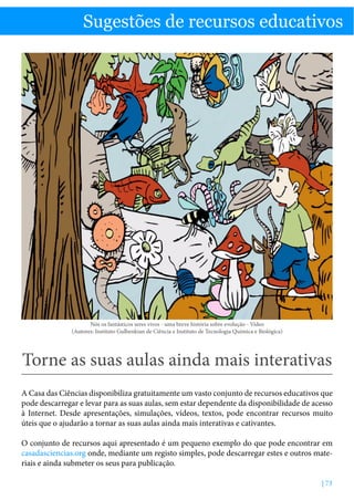 Sugestões de recursos educativos

Torne as suas aulas ainda mais interativas

Sugestões de recursos educativos

Nós os fantásticos seres vivos - uma breve história sobre evolução - Vídeo
(Autores: Instituto Gulbenkian de Ciência e Instituto de Tecnologia Química e Biológica)

Torne as suas aulas ainda mais interativas
A Casa das Ciências disponibiliza gratuitamente um vasto conjunto de recursos educativos que
pode descarregar e levar para as suas aulas, sem estar dependente da disponibilidade de acesso
à Internet. Desde apresentações, simulações, vídeos, textos, pode encontrar recursos muito
úteis que o ajudarão a tornar as suas aulas ainda mais interativas e cativantes.
O conjunto de recursos aqui apresentado é um pequeno exemplo do que pode encontrar em
casadasciencias.org onde, mediante um registo simples, pode descarregar estes e outros materiais e ainda submeter os seus para publicação.
| 73

 