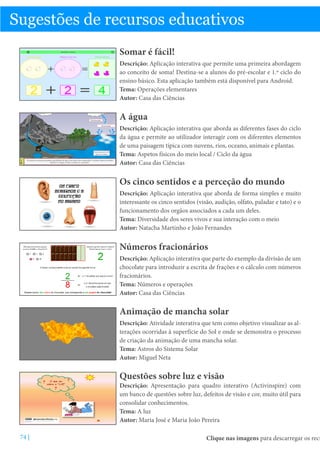 Sugestões de recursos educativos
Somar é fácil!
Descrição: Aplicação interativa que permite uma primeira abordagem
ao conceito de soma! Destina-se a alunos do pré-escolar e 1.º ciclo do
ensino básico. Esta aplicação também está disponível para Android.
Tema: Operações elementares
Autor: Casa das Ciências

A água
Descrição: Aplicação interativa que aborda as diferentes fases do ciclo
da água e permite ao utilizador interagir com os diferentes elementos
de uma paisagem típica com nuvens, rios, oceano, animais e plantas.
Tema: Aspetos físicos do meio local / Ciclo da água
Autor: Casa das Ciências

Os cinco sentidos e a perceção do mundo
Descrição: Aplicação interativa que aborda de forma simples e muito
interessante os cinco sentidos (visão, audição, olfato, paladar e tato) e o
funcionamento dos orgãos associados a cada um deles.
Tema: Diversidade dos seres vivos e sua interação com o meio
Autor: Natacha Martinho e João Fernandes

Números fracionários
Descrição: Aplicação interativa que parte do exemplo da divisão de um
chocolate para introduzir a escrita de frações e o cálculo com números
fracionários.
Tema: Números e operações
Autor: Casa das Ciências

Animação de mancha solar
Descrição: Atividade interativa que tem como objetivo visualizar as alterações ocorridas à superfície do Sol e onde se demonstra o processo
de criação da animação de uma mancha solar.
Tema: Astros do Sistema Solar
Autor: Miguel Neta

Questões sobre luz e visão

Descrição: Apresentação para quadro interativo (Activinspire) com
um banco de questões sobre luz, defeitos de visão e cor, muito útil para
consolidar conhecimentos.
Tema: A luz
Autor: Maria José e Maria João Pereira
74 |

Clique nas imagens para descarregar os recu

 