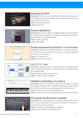 ursos a partir do portal da Casa das Ciências

Extração do DNA

Descrição: Vídeo com uma demonstração detalhada da extração do
DNA de diferentes frutos, utilizando apenas recursos / materiais de uso
comum no nosso dia-a-dia.
Tema: Transmissão da vida
Autor: Diana Lobo

Função quadrática

Descrição: Recurso que utiliza a calculadora gráfica como instrumento
de estudo da função quadrática e modelação matemática. Inclui powerpoint, ficheiros .tns e ficha de trabalho.
Tema: Função quadrática
Autor: Zaida Roque

Estudo experimental (virtual) da 2.ª Lei de Newton

Descrição: Atividade experimental virtual sobre o estudo da relação entre uma força externa exercida sobre um corpo e a aceleração adquirida
por este (2ª Lei de Newton).
Tema: 2.ª Lei de Newton
Autor: Paulo Simeão Carvalho

AL1.2 | 11.º ano

Descrição: Aplicação interativa que permite uma visão global sobre
toda a atividade laboratorial 1.2 - síntese de sulfato de tetraaminocobre
(II) monohidratado.
Tema: Produção industrial do amoníaco
Autor: J. Pinto, T. Pires e M. Ribeiro

Modelos matemáticos na música

Descrição: Proposta de trabalho de grupo para investigar as relações
matemáticas existentes entre as frequências das notas musicais e criação
de modelos matemáticos com as frequências da escala temperada.
Tema: Função exponencial e função logarítmica
Autor: Ana Pinção, Ana Gomes, Bernardino Jorge, Carlos Silva e Jorge Carvalho

Procriação medicamente assistida

Descrição: Este recurso apresenta a procriação medicamente assistida: as técnicas atualmente em uso, uma breve perspetiva histórica e as
questões éticas em torno do tema.
Tema: Reprodução e manipulação da fertilidade
Autor: Carmen Madureira e Cândido Pereira
| 75

 