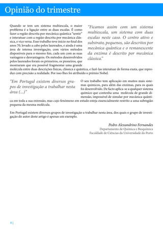 Opinião do trimestre
Quando se tem um sistema multiescala, o maior
“Ficamos assim com um sistema
problema é a ligação entre as duas escalas. É como
multiescala, um sistema com duas
fazer a região descrita por mecânica quântica “sentir”
e interatuar com a região descrita por mecânica clásescalas neste caso. O centro ativo e
sica, e vice versa. Esse trabalho teve início no final dos
substrato, pequenos, são descritos por
anos 70, levado a cabo pelos laureados, e ainda é uma
mecânica quântica e o remanescente
área de intensa investigação, com vários métodos
disponíveis para o mesmo fim, cada um com as suas
da enzima é descrito por mecânica
vantagens e desvantagens. Os métodos desenvolvidos
clássica.”
pelos laureados foram os primeiros, os pioneiros, que
mostraram que era possível fragmentar uma grande
molécula entre duas descrições físicas, clássica e quântica, e fazê-las interatuar de forma exata, que reproduz com precisão a realidade. Por isso lhes foi atribuído o prémio Nobel.

“Em Portugal existem diversos grupos de investigação a trabalhar nesta
área (...)”

O seu trabalho tem aplicação em muitos mais sistemas químicos, para além das enzimas, para os quais
foi desenvolvido. De facto aplica-se a qualquer sistema
químico que contenha uma molécula de grande dimensão, impossível de simular por mecânica quântica em toda a sua extensão, mas cujo fenómeno em estudo esteja essencialmente restrito a uma subregião
pequena da mesma molécula.
Em Portugal existem diversos grupos de investigação a trabalhar nesta área, dos quais o grupo de investigação do autor deste artigo é apenas um exemplo.

Pedro Alexandrino Fernandes

Departamento de Química e Bioquímica
Faculdade de Ciências da Universidade do Porto

8|

 