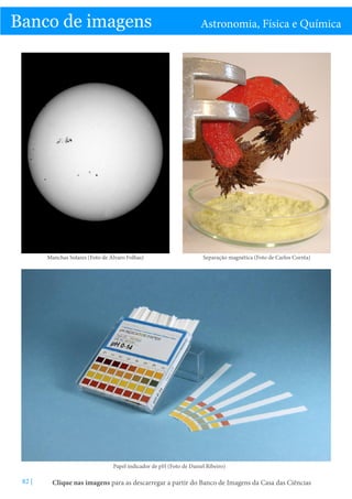 C

Banco de imagens

Manchas Solares (Foto de Álvaro Folhas)

Astronomia, Física e Química

Separação magnética (Foto de Carlos Corrêa)

Papel indicador de pH (Foto de Daniel Ribeiro)

82 |

Clique nas imagens para as descarregar a partir do Banco de Imagens da Casa das Ciências

 
