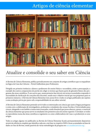 Artigos de ciência elementar

Atualize e consolide o seu saber em Ciência

Artigos de ciência elementar

Atualize e consolide o seu saber em Ciência
A Revista de Ciência Elementar, publica periodicamente um conjunto de artigos científicos que se enquadram
na lógica da Casa das Ciências – Portal Gulbenkian para Professores.
Dirigida em primeira instância a alunos e professores do ensino básico e secundário, existe a preocupação, a
exemplo dos outros componentes do portal, de coligir os termos que fazem parte do glossário básico dos programas das áreas científicas. É um acervo que, numa primeira fase deverá em termos acumulados responder à
necessidade da clarificação de conceitos dos docentes, sendo esse o objetivo inicial que nos propomos para os
primeiros números. A Revista de Ciência Elementar tem acesso livre e todos os artigos publicados são sujeitos
a uma avaliação prévia por pares sob a responsabilidade de um editor setorial.
A Revista de Ciência Elementar pretende servir todos os interessados em ciência que usem a língua portuguesa
e conta com a colaboração de investigadores, professores e estudantes das nossas Escolas e Universidades para
crescer, alargando o seu âmbito a temas mais avançados, sendo desejável que possa abarcar, a prazo, o essencial
da ciência elementar que possa servir os estudantes dos primeiros anos do ensino superior. Convidam-se todos
os especialistas numa das áreas científicas a registarem-se como colaboradores da Casa e a produzirem os seus
artigos.
Todos os artigos alguma vez publicados na Revista de Ciência Elementar ficarão permanentemente disponíveis
através da referência completa que identifica cada um, com base no respetivo ISSN e ficam acumulados na base de
dados on-line da Revista, sendo passiveis de várias metodologias de pesquisa em rce.casadasciencias.org .
|9

 